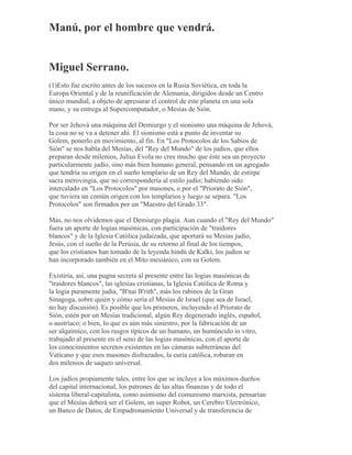 Manú, por el hombre que vendrá.
Miguel Serrano.
(1)Esto fue escrito antes de los sucesos en la Rusia Soviética, en toda la
Europa Oriental y de la reunificación de Alemania, dirigidos desde un Centro
único mundial, a objeto de apresurar el control de este planeta en una sola
mano, y su entrega al Supercomputador, o Mesías de Sión.
Por ser Jehová una máquina del Demiurgo y el sionismo una máquina de Jehová,
la cosa no se va a detener ahí. El sionismo está a punto de inventar su
Golem, ponerlo en movimiento, al fin. En "Los Protocolos de los Sabios de
Sión" se nos habla del Mesías, del "Rey del Mundo" de los judíos, que ellos
preparan desde milenios, Julius Evola no cree mucho que éste sea un proyecto
particularmente judío, sino más bien humano general, pensando en un agregado
que tendría su origen en el sueño templario de un Rey del Mundo, de estirpe
sacra merovingia, que no correspondería al estilo judío; habiendo sido
intercalado en "Los Protocolos" por masones, o por el "Priorato de Sión",
que tuviera un común origen con los templarios y luego se separa. "Los
Protocolos" son firmados por un "Maestro del Grado 33".
Mas, no nos olvidemos que el Demiurgo plagia. Aun cuando el "Rey del Mundo"
fuera un aporte de logias masónicas, con participación de "traidores
blancos" y de la Iglesia Católica judaizada, que aportará su Mesías judío,
Jesús, con el sueño de la Perúsia, de su retorno al final de los tiempos,
que los cristianos han tomado de la leyenda hindú de Kalki, los judíos se
han incorporado también en el Mito mesiánico, con su Golem.
Existiría, así, una pugna secreta al presente entre las logias masónicas de
"traidores blancos", las iglesias cristianas, la Iglesia Católica de Roma y
la logia puramente judía, "B'nai B'rith", más los rabinos de la Gran
Sinagoga, sobre quién y cómo sería el Mesías de Israel (que sea de Israel,
no hay discusión). Es posible que los primeros, incluyendo el Priorato de
Sión, estén por un Mesías tradicional, algún Rey degenerado inglés, español,
o austríaco; o bien, lo que es aún más siniestro, por la fabricación de un
ser alquímico, con los rasgos típicos de un humano, un humúnculo in vitro,
trabajado al presente en el seno de las logias masónicas, con el aporte de
los conocimientos secretos existentes en las cámaras subterráneas del
Vaticano y que esos masones disfrazados, la curia católica, robaran en
dos milenios de saqueo universal.
Los judíos propiamente tales, entre los que se incluye a los máximos dueños
del capital internacional, los patrones de las altas finanzas y de todo el
sistema liberal-capitalista, como asimismo del comunismo marxista, pensarían
que el Mesías deberá ser el Golem, un super Robot, un Cerebro Electrónico,
un Banco de Datos, de Empadronamiento Universal y de transferencia de
 