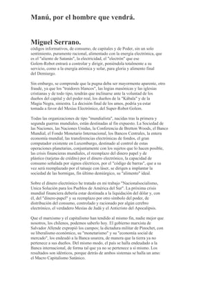 Manú, por el hombre que vendrá.
Miguel Serrano.
códigos informativos, de consumo, de capitales y de Poder, sin un solo
sentimiento, puramente racional, alimentado con la energía electrónica, que
es el "aliento de Satanás", la electricidad, el "electrón" que ese
Golem-Robot entrará a controlar y dirigir, poniéndola totalmente a su
servicio, como a la energía atómica y solar, para gloria y alimento final
del Demiurgo.
Sin embargo, se comprende que la pugna deba ser mayormente aparente, otro
fraude, ya que los "traidores blancos", las logias masónicas y las iglesias
cristianas y de todo tipo, tendrán que inclinarse ante la voluntad de los
dueños del capital y del poder real, los dueños de la "Kábala" y de la
Magia Negra, siniestra. La decisión final de los amos, podría ya estar
tomada a favor del Mesías Electrónico, del Super-Robot Golem.
Todas las organizaciones de tipo "mundialista", nacidas tras la primera y
segunda guerras mundiales, están destinadas al fin expuesto. La Sociedad de
las Naciones, las Naciones Unidas, la Conferencia de Bretton Woods, el Banco
Mundial, el Fondo Monetario Internacional, los Bancos Centrales, la entera
economía mundial, las transferencias electrónicas de fondos, el gran
computador existente en Luxemburgo, destinado al control de estas
operaciones planetarias, conjuntamente con los sujetos que lo hacen posible,
las crisis financieras mundiales, el reemplazo del dinero papel y de
plástico (tarjetas de crédito) por el dinero electrónico, la capacidad de
consumo señalada por signos eléctricos, por el "código de barras", que a su
vez será reemplazado por el tatuaje con láser, se dirigen a implantar la
sociedad de las hormigas, fin último demiúrgico, su "alimento" ideal.
Sobre el dinero electrónico he tratado en mi trabajo "Nacionalsocialismo,
Unica Solución para los Pueblos de América del Sur". La próxima crisis
mundial financiera debería estar destinada a la liquidación del dólar y, con
él, del "dinero-papel" y su reemplazo por otro símbolo del poder, de
distribución del consumo, controlado y racionado por algún cerebro
electrónico, el verdadero Mesías de Judá y el Anticristo del Apocalipsis.
Que el marxismo y el capitalismo han tendido al mismo fin, nadie mejor que
nosotros, los chilenos, podemos saberlo hoy. El gobierno marxista de
Salvador Allende expropió los campos; la dictadura militar de Pinochet, con
su liberalismo económico, su "monetarismo" y su "economía social de
mercado", los endeudó a la Banca usurera, de manera que la tierra ya no
pertenece a sus dueños. Del mismo modo, el país se halla endeudado a la
Banca internacional, de forma tal que ya no se pertenece a sí mismo. Los
resultados son idénticos, porque detrás de ambos sistemas se halla un amo:
el Macro Capitalismo Satánico.
 