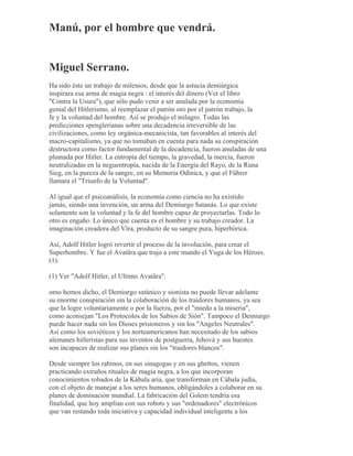 Manú, por el hombre que vendrá.
Miguel Serrano.
Ha sido éste un trabajo de milenios, desde que la astucia demiúrgica
inspirara esa arma de magia negra : el interés del dinero (Ver el libro
"Contra la Usura"), que sólo pudo venir a ser anulada por la economía
genial del Hitlerismo, al reemplazar el patrón oro por el patrón trabajo, la
fe y la voluntad del hombre. Así se produjo el milagro. Todas las
predicciones spenglerianas sobre una decadencia irreversible de las
civilizaciones, como ley orgánica-mecanicista, tan favorables al interés del
macro-capitalismo, ya que no tomaban en cuenta para nada su conspiración
destructora como factor fundamental de la decadencia, fueron anuladas de una
plumada por Hitler. La entropía del tiempo, la gravedad, la inercia, fueron
neutralizadas en la neguentropía, nacida de la Energía del Rayo, de la Runa
Sieg, en la pureza de la sangre, en su Memoria Odínica, y que el Führer
llamara el "Triunfo de la Voluntad".
Al igual que el psicoanálisis, la economía como ciencia no ha existido
jamás, siendo una invención, un arma del Demiurgo Satanás. Lo que existe
solamente son la voluntad y la fe del hombre capaz de proyectarlas. Todo lo
otro es engaño. Lo único que cuenta es el hombre y su trabajo creador. La
imaginación creadora del Vîra, producto de su sangre pura, hiperbórica.
Así, Adolf Hitler logró revertir el proceso de la involución, para crear el
Superhombre. Y fue el Avatãra que trajo a este mundo el Yuga de los Héroes.
(1).
(1) Ver "Adolf Hitler, el Ultimo Avatãra".
omo hemos dicho, el Demiurgo satánico y sionista no puede llevar adelante
su enorme conspiración sin la colaboración de los traidores humanos, ya sea
que la logre voluntariamente o por la fuerza, por el "miedo a la miseria",
como aconsejan "Los Protocolos de los Sabios de Sión". Tampoco el Demiurgo
puede hacer nada sin los Dioses prisioneros y sin los "Angeles Neutrales".
Así como los soviéticos y los norteamericanos han necesitado de los sabios
alemanes hitleristas para sus inventos de postguerra, Jehová y sus huestes
son incapaces de realizar sus planes sin los "traidores blancos".
Desde siempre los rabinos, en sus sinagogas y en sus ghettos, vienen
practicando extraños rituales de magia negra, a los que incorporan
conocimientos robados de la Kábala aria, que transforman en Cábala judía,
con el objeto de manejar a los seres humanos, obligándoles a colaborar en su
planes de dominación mundial. La fabricación del Golem tendría esa
finalidad, que hoy amplían con sus robots y sus "ordenadores" electrónicos
que van restando toda iniciativa y capacidad individual inteligente a los
 