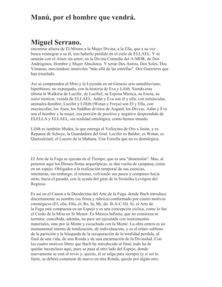 Manú, por el hombre que vendrá.
Miguel Serrano.
encontrar afuera de El-Mismo a la Mujer Divina, a la Ella, que a su vez
busca reintegrar a su él, tras haberlo perdido en el cielo de ELLAEL. Y se
amarán con el Amor sin amor, en la Divina Comedia del A-MOR, de Dos
Andróginos, Hombre y Mujer Absolutos. Y serán Dos Astros, Dos Soles, Dos
Vimanas, moviéndose inmóviles "más allá de las estrellas". Dos Guerreros que
han triunfado.
Así se comprenden el Mito y la Leyenda en un Génesis ario antediluviano,
hiperbóreo, no expurgado, con la historia de Eva y Lilith. Siendo esta
última la Walkiria de Lucifer, de Lucibel, su Esposa Mística, su Enoia, su
soror misticæ, venida de ELLAEL. Adán y Eva son él y ella, con minúsculas,
animales-hombre; Lucifer y Lillith (Wotan y Freya) son El y Ella, con
mayúsculas; los Asen, los Siddhas divinos de Asgard, los Divyas. Adán y Eva
son el hombre y la mujer, esa porción de positivo y negativo desprendido de
ELELLA y ELLAEL, sin realidad ontológica, como hemos intuido.
Lilith es también Medea, la que entrega el Vellocino de Oro a Jasón, y es
Repanse de Schoye, la Guardadora del Gral. Lucifer es Baldur, es Wotan, es
Quetzalcóatl, el Lucero de la Mañana. Una Estrella que no es demiúrgica.
. . . . . . . . . . . . . . . . . . . . . . . . . . . . . . . . . . . . .
El Arte de la Fuga se ejecuta en el Tiempo, que es una "dimensión". Mas, al
penetrar aquí los Dioses-Notas arquetípicas, se dan vuelta de campana, como
en un espejo. Obligados a la realización temporal de sus esencias,
intentarán, sin embargo, el retorno, volviendo sus pasos y compases hacia
atrás, hacia el pasado, con la ayuda del girar de la Swástika Levógira del
Regreso.
Es así en el Canon a la Duodécima del Arte de la Fuga, donde Bach introduce
discretamente su nombre (su firma y rúbrica) conformado por cuatro motivos
estratégicos (El, ella; Ella, él; Re, fa; Mi, do: B-A-C-H). Sí, el Arte de
la Fuga está compuesta en un Espejo y es una concepción cíclica, como lo fue
el Credo de la Misa en Si Menor. Es Música Infinita, que no comienza ni
termina; concebida, además, no para ser ejecutada con instrumentos
materiales, sino por la Mente y escuchada con la Mente. La obra entera es un
monumental intento de totalización, de individuación, y es el relato sublime
de la partición y la búsqueda de la recuperación de la totalidad perdida, al
final de una vida, de una Ronda y de una encarnación de la Divinidad. Con
los cuatro motivos libres que Bach ha introducido al final, todo ha de
quedar inconcluso aquí, pues se pasa al otro lado del Espejo, donde
nuevamente se está al revés y, quizás, él se salga para siempre (y si así lo
fuere, se deberá comenzar de nuevo en otra Ronda, quizás por algún otro,
 