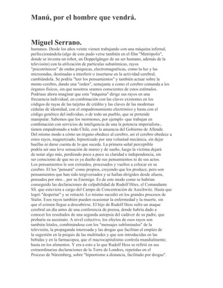 Manú, por el hombre que vendrá.
Miguel Serrano.
humanos. Desde los años veinte vienen trabajando con una máquina infernal,
perfeccionándola (algo de esto pudo verse también en el film "Metrópolis",
donde se inventa un robot, un Doppelgänger de un ser humano, además de la
televisión) con la utilización de partículas subatómicas, rayos
"psicotrónicos" de ondas psíquicas, electromagnéticas, como la luz y las
microondas, destinadas a interferir o insertarse en la actividad cerebral,
cambiándola. Se podría "leer los pensamientos" y también actuar sobre la
mente-cerebro, dando una "orden", semejante a como el cerebro comanda a los
órganos físicos, sin que nosotros seamos conscientes de estos estímulos.
Podríase ahora imaginar que esta "máquina" dirige sus rayos en una
frecuencia individual, en combinación con las claves existentes en los
códigos de rayas de las tarjetas de crédito y las claves de las modernas
cédulas de identidad, con el empadronamiento electrónico y hasta con el
código genético del individuo, o de todo un pueblo, que se pretende
manipular. Sabemos que los mormones, por ejemplo -que trabajan en
combinación con servicios de inteligencia de una la potencia imperialista-,
tienen empadronado a todo Chile, con la anuencia del Gobierno de Allende.
Del mismo modo a cómo un órgano obedece al cerebro, así el cerebro obedece a
estos rayos, magnetizado, hipnotizado por una voluntad mecánica, sin dejar
huellas ni darse cuenta de lo que sucede. La primera señal perceptible
podría ser una leve sensación de mareo y de sueño, luego la víctima dejará
de notar algo más, perdiendo poco a poco su claridad e independencia, sin
ser consciente de que no es ya dueño de sus pensamientos ni de sus actos.
Los pensamientos le son extraídos, procesados y vueltos a colocar en su
cerebro. El los "pensará" como propios, creyendo que los produce; pero son
pensamientos que han sido tergiversados y se hallan dirigidos desde afuera,
pensados por otro... por su Enemigo. Es de este modo como se habrían
conseguido las declaraciones de culpabilidad de Rudolf Höes, el Comandante
SS. que estuviera a cargo del Campo de Concentración de Auschwitz. Hasta que
logró "despertar" y se retractó. Lo mismo sucedió en los grandes procesos de
Stalin. Esos rayos también pueden ocasionar la enfermedad y la muerte, sin
que el crimen llegue a descubrirse. El hijo de Rudolf Hess sufre un ataque
cerebral un día antes de una conferencia de prensa, donde habría dado a
conocer los resultados de una segunda autopsia del cadáver de su padre, que
probaría su asesinato. A nivel colectivo, los efectos de esos rayos son
también letales, combinándose con los "mensajes subliminales" de la
televisión, la propaganda interesada y las drogas que facilitan el empleo de
la sugestión en la psiquis de las multitudes y que son introducidas en las
bebidas y en la farmacopea, que el macrocapitalismo controla mundialmente;
hasta en los alimentos. Y era a esto a lo que Rudolf Hess se refirió en sus
extraordinarias declaraciones de la Torre de Londres, repetidas en el
Proceso de Nüremberg, sobre "hipnotismo a distancia, facilitado por drogas".
 