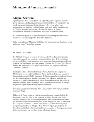 Manú, por el hombre que vendrá.
Miguel Serrano.
"gotas de leche de la Diosa Hera", allí esparcidas, como lágrimas causadas
por el Demiurgo. Cabe preguntarse: ¿Existirían también los "mindones" (de
mind, mente, en inglés), partículas aún más veloces que la luz, puro
pensamiento ya, situación espiritual y que vendrían a ser las partículas que
la "Takion" apresa y procesa, para devolverlas luego a su "hogar"
circunstancial, la mente-cerebro de un individuo, un mero recipiente?
He aquí la corrupción de la ciencia quántica, descubierta por científicos de
mente sana y satanizada por los de mentes diabólicas.
Se ha inventado una "Máquina" diabólica. Sin las máquinas, el Demiurgo no va
a ninguna parte, Y con ellas, tampoco.
EL ESPEJO DE PAPÁN
En el British Museum he visto el Espejo de John Dee, el alquimista inglés,
matemático genial, que concibiera otra matemática, fuera de la euclidiana,
creyera en la Tierra Hueca y conversara con un Angel por medio de ese Espejo
de Ónix, que habría sido traído de México a Europa por Hernán Cortés, luego
robado por los británicos. El Angel le hablaba en una lengua que él llamó
"enociana", de Enoc.
Ese Espejo habría sido el de la Princesa Papán, hermana del Emperador
Moctezuma; con él predecía el futuro. Pienso que John Dee pudo conocer al
Conquistador español, Pedro Sarmiento de Gamboa, que fuera hecho prisionero
por los ingleses y que en México practicaba ritos mágicos, haciendo un
círculo en el suelo con una pequeña puerta de entrada y salida, por medio de
una runa, dejando dentro un espejo, que él luego retiraba cargado de energía
magnética, capaz de profetizar y destruir maleficios.
John Dee fue contemporáneo del Rabi Low, inventor del Golem, y también
estuvo en Praga.
El Espejo de Papán posee un carácter enigmático, más bien de símbolo de
alguna otra cosa, del alma de los Vîras, de la sangre del ario y del Poder
Odínico. Es sabido que un radar ha podido ser más de una vez neutralizado
por medio de cintas de aluminio de una misma longitud de onda. Así también
esa "Máquina" diabólica "Takión" y sus rayos "T" serían anulados por un
espejo magnetizado, por el Espejo de la Princesa Papán, quizás por el de
John Dee, o el de Pedro Sarmiento de Gamboa. Aunque lo dudo, pues estos dos
últimos terminaron mal sus días, siendo tal vez asesinados.
 