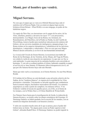 Manú, por el hombre que vendrá.
Miguel Serrano.
No creo que el espejo que yo viera en el British Museum haya sido el
auténtico de la Princesa Papán. Este ya estará en alguna logia secreta
británica (Great Britain = B'nai B'rith) o en una sinagoga, en poder de los
kabalistas negros.
Un espejo de Ónix fino, en sincronismo con la sangre de los arios, de los
Vîras, interfiere, paraliza y devuelve los rayos "T" a sus proyectores,
destruyéndolos. Los Magos Arios de las Runas, los Armanen, los
Runenlauteren, del Paleolítico, de la Piedra no Pulida, los del Castillo de
Wewelsburg, tienen el poder para neutralizar toda proyección satánica del
Gólem y de sus servicios mundiales de inteligencia y parapsicología. Las
Runas actúan en los espacios intraatómicos y subatómicos de los universos
demiúrgicos, ( satanizados y robotizados ). Pero no creo que esos Magos
Blancos deseen utilizarlas ya en favor de una humanidad animalizada.
La vivencia del Círculo de Eterno Retorno, la recurrencia inevitable del
Reino de las Hormigas, de las Termitas, de las Abejas, del Yuga de Plomo,
nos señala la vuelta de una situación sin esperanzas. Lo que una vez fue se
está repitiendo. La gran mayoría de los animales-hombres será convertida en
hormigas. Y con esto se acabará también el Gólem, habiendo cumplido su papel
al servicio de su Amo Satanás. El Demonio Jehová desaparecerá con él, sin
que por ello Saturno-Kronos haya sido aún liberado.
Hasta que todo vuelva a recomenzar, en el Eterno Retorno. En una Otra-Misma
Ronda.
El Combate de los Héroes no está destinado a una salvación colectiva de los
Sudras, de los "traidores blancos", ni siquiera de la totalidad de los Vîras
prisioneros o dormidos. Únicamente se salvarán aquellos que combatieron
hasta la muerte mágica, haciéndose merecedores del triunfo. Los números
arquetípicos ya están a punto de cumplirse, los números órficos. Y los
Einherier vendrán al rescate de aquellos pocos, en el filo, en el límite de
los tiempos, con la Wildes Heer y el Ultimo Batallón de Wotan-Kalki.
Ese Número Sacro basta para la transfiguración de Gerda, la redención de
Saturno-Kronos y su triunfo sobre los planes estratégicos del Enemigo. El
Demiurgo Satánico se habrá quedado con la escoria de los mundos, con un
montón de máquinas destinadas a un basurero cósmico.
Y todo esto sucederá mucho antes de lo que se piensa, pues el poder del
Gólem tiene un límite. "En alguna parte existe un Poder superior al del
Gólem", afirmaba Rudolf Hess. El Demiurgo Satánico no podrá impedir la
 