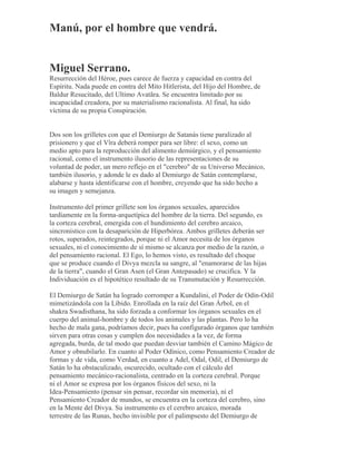 Manú, por el hombre que vendrá.
Miguel Serrano.
Resurrección del Héroe, pues carece de fuerza y capacidad en contra del
Espíritu. Nada puede en contra del Mito Hitlerista, del Hijo del Hombre, de
Baldur Resucitado, del Ultimo Avatãra. Se encuentra limitado por su
incapacidad creadora, por su materialismo racionalista. Al final, ha sido
víctima de su propia Conspiración.
Dos son los grilletes con que el Demiurgo de Satanás tiene paralizado al
prisionero y que el Vîra deberá romper para ser libre: el sexo, como un
medio apto para la reproducción del alimento demiúrgico, y el pensamiento
racional, como el instrumento ilusorio de las representaciones de su
voluntad de poder, un mero reflejo en el "cerebro" de su Universo Mecánico,
también ilusorio, y adonde le es dado al Demiurgo de Satán contemplarse,
alabarse y hasta identificarse con el hombre, creyendo que ha sido hecho a
su imagen y semejanza.
Instrumento del primer grillete son los órganos sexuales, aparecidos
tardíamente en la forma-arquetípica del hombre de la tierra. Del segundo, es
la corteza cerebral, emergida con el hundimiento del cerebro arcaico,
sincronístico con la desaparición de Hiperbórea. Ambos grilletes deberán ser
rotos, superados, reintegrados, porque ni el Amor necesita de los órganos
sexuales, ni el conocimiento de sí mismo se alcanza por medio de la razón, o
del pensamiento racional. El Ego, lo hemos visto, es resultado del choque
que se produce cuando el Divya mezcla su sangre, al "enamorarse de las hijas
de la tierra", cuando el Gran Asen (el Gran Antepasado) se crucifica. Y la
Individuación es el hipotético resultado de su Transmutación y Resurrección.
El Demiurgo de Satán ha logrado corromper a Kundalini, el Poder de Odín-Odil
mimetizándola con la Líbido. Enrollada en la raíz del Gran Árbol, en el
shakra Swadisthana, ha sido forzada a conformar los órganos sexuales en el
cuerpo del animal-hombre y de todos los animales y las plantas. Pero lo ha
hecho de mala gana, podríamos decir, pues ha configurado órganos que también
sirven para otras cosas y cumplen dos necesidades a la vez, de forma
agregada, burda, de tal modo que puedan desviar también el Camino Mágico de
Amor y obnubilarlo. En cuanto al Poder Odínico, como Pensamiento Creador de
formas y de vida, como Verdad, en cuanto a Adel, Odal, Odil, el Demiurgo de
Satán lo ha obstaculizado, oscurecido, ocultado con el cálculo del
pensamiento mecánico-racionalista, centrado en la corteza cerebral. Porque
ni el Amor se expresa por los órganos físicos del sexo, ni la
Idea-Pensamiento (pensar sin pensar, recordar sin memoria), ni el
Pensamiento Creador de mundos, se encuentra en la corteza del cerebro, sino
en la Mente del Divya. Su instrumento es el cerebro arcaico, morada
terrestre de las Runas, hecho invisible por el palimpsesto del Demiurgo de
 