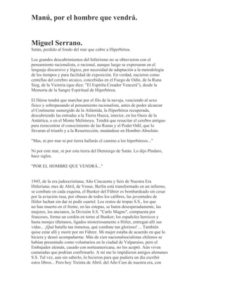 Manú, por el hombre que vendrá.
Miguel Serrano.
Satán, perdido al fondo del mar que cubre a Hiperbórea.
Los grandes descubrimientos del hitlerismo no se obtuvieron con el
pensamiento racionalista, o racional, aunque luego se expresaran en el
lenguaje discursivo y lógico, por necesidad de adaptación a la metodología
de los tiempos y para facilidad de exposición. En verdad, nacieron como
centellas del cerebro arcaico, concebidas en el Fuego de Odín, de la Runa
Sieg, de la Victoria (que dice: "El Espíritu Creador Vencerá"), desde la
Memoria de la Sangre Espiritual de Híperbórea.
El Héroe tendrá que marchar por el filo de la navaja, venciendo al sexo
físico y sobrepasando al pensamiento racionalista, antes de poder alcanzar
el Continente sumergido de la Atlántida, la Hiperbórea recuperada,
descubriendo las entradas a la Tierra Hueca, interior, en los Oasis de la
Antártica, o en el Monte Melimoyu. Tendrá que resucitar el cerebro antiguo
para reencontrar el conocimiento de las Runas y el Poder Odil, que lo
llevaran al triunfo y a la Resurrección, mutándose en Hombre-Absoluto.
"Mas, ni por mar ni por tierra hallarás el camino a los hiperbóreos..."
Ni por este mar, ni por esta tierra del Demiurgo de Satán. Lo dijo Píndaro,
hace siglos.
"POR EL HOMBRE QUE VENDRÁ..."
1945, de la era judeocristiana; Año Cincuenta y Seis de Nuestra Era
Hitleriana; mes de Abril, de Venus. Berlín está transformado en un infierno,
se combate en cada esquina, el Bunker del Führer es bombardeado sin cesar
por la aviación rusa, por obuses de todos los calibres, las juventudes de
Hitler luchan sin dar ni pedir cuartel. Los restos de tropas S.S., los que
no han muerto en el frente, en las estepas, se baten desesperadamente, las
mujeres, los ancianos, la División S.S. "Carlo Magno", compuesta por
franceses, forma un cordón en torno al Bunker; los españoles heroicos y
hasta monjes tibetanos, ligados misteriosamente a Hitler, entregan allí sus
vidas... ¡Qué batalla tan inmensa, qué combate tan glorioso! ... También
quise estar allí y morir por mi Führer. Mi mujer estaba de acuerdo en que lo
hiciera y deseó acompañarme. Más de cien nacionalsocialistas chilenos se
habían presentado como voluntarios en la ciudad de Valparaíso, pero el
Embajador alemán, casado con norteamericana, no los aceptó. Aún viven
camaradas que podrían confirmarlo. A mí me lo impidieron amigos alemanes
S.S. Tal vez, aun sin saberlo, lo hicieron para que pudiera un día escribir
estos libros... Pero hoy Treinta de Abril, del Año Cien de nuestra era, con
 