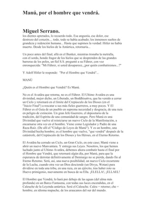 Manú, por el hombre que vendrá.
Miguel Serrano.
los dientes apretados, lo recuerdo todo. Esa angustia, ese dolor, ese
destrozo del corazón.... todo, todo se había acabado; los inmensos sueños de
grandeza y redención humana... Hasta que supimos la verdad: Hitler no había
muerto. Desde los hielos de la Antártica, retornaría...
Un poco antes del final, allá en el Bunker, mientras tronaba la metralla,
con el sordo, hondo fragor de los hielos que se desprenden de las grandes
barreras de los polos, un fiel S.S. preguntó a su Führer, con voz
enronquecida: "Mi Führer, si usted desaparece, ¿por quién combatiremos...?"
Y Adolf Hitler le responde: "Por el Hombre que Vendrá"...
MANÚ
¿Quién es el Hombre que Vendrá? Es Manú.
No es el Avatãra que retorna, no es el Führer. El Ultimo Avatãra es una
divinidad, mejor dicho, un Liberado, un Boddhisattva, que ha venido a cerrar
un Ciclo y retornará en el límite del Crepúsculo de los Dioses (en el
"Juicio Final") a rescatar a sus más fieles guerreros, a muy pocos. Y El
Führer es el Guía de un pueblo en suprema necesidad y desgracia, de una raza
en peligro de extinción. Un gran Jefe Guerrero, el depositario de la
tradición, del Espíritu de una comunidad de sangre. Pero Manú es una
Divinidad que vuelve al reiniciarse un nuevo Ciclo de la Manifestación, a
encarnarse otra vez en el hombre. Viene como Legislador y Padre de una
Raza-Raíz. (De allí el "Código de Leyes de Manú"). Y es un hombre, una
Divinidad hecha hombre; es el hombre que vuelve, "que vendrá" después de la
catástrofe, del Crepúsculo de los Dioses y los Héroes, en el Eterno Retorno.
El Avatãra ha cerrado un Ciclo, un Gran Ciclo, en este caso; Manú viene a
abrir un nuevo Manvantara. Y entrega sus Leyes. Nosotros, los que hemos
luchado junto al Ultimo Avatãra, debemos ahora combatir hasta el final por
el Hombre que Vendrá, que retornará algún día, por Manú, para que la
esperanza de derrotar definitivamente al Demiurgo no se pierda, dando fin al
Eterno Retorno. Será, así, una nueva posibilidad, un nuevo Ciclo recurrente
de la Lucha, cuando otra vez un Dios desciende (un Divya, Wotan) para
dividirse en toda una tribu, en una raza, en un ejército, tras haber roto su
Huevo primigenio, nuevamente en busca de su Ella. ¡ELELLA!, ¡ELLAEL!
El Hombre que Vendrá, lo hará por debajo de las aguas (del alma más
profunda) en un Barco Fantasma, con todas sus luces encendidas, en el
Caleuche de la Leyenda antártica. Será el Caleuche. Caleu = retorno; che =
hombre, en idioma mapuche, de los araucanos del sur del mundo.
 
