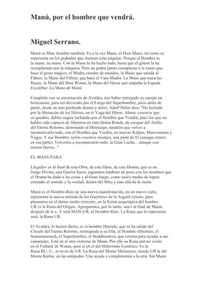 Manú, por el hombre que vendrá.
Miguel Serrano.
Manú es Man, hombre también. Es a la vez Mano, el Dios Mano, tal como se
representa en los grabados que ilustran estas páginas. Porque el Hombre es
la mano, su mano. Con la Mano lo ha hecho todo, hasta que el gólem la ha
reemplazado por la máquina. Pero no podrá jamás reemplazar a la mano que
hace el gesto mágico, el Mudra creador de mundos, la Mano que saluda al
Führer, la Mano del Führer, que hace el Vara Mudra. La Mano que traza las
Runas, la Mano del Dios Wotan, la Mano del Héroe que empuña la Espada
Excalibur. La Mano de Manú.
Cumplido con su encarnación de Avatãra, tras haber entregado su cuerpo en
holocausto, para ser devorado por el Fuego del Superhombre, poco antes de
partir, desde su más profundo drama y dolor, Adolf Hitler dice: "He luchado
por la liberación de los Héroes, en el Yuga del Héroe. Ahora, vosotros que
os quedáis, debéis seguir luchando por el Hombre que Vendrá, pues los que no
habéis sido capaces de liberaros en esta última Ronda, de escapar del Anillo
del Eterno Retorno, derrotando al Demiurgo, tendréis que volver a
recomenzarlo todo, con el Hombre que Vendrá, en nuevos Kalpas, Manvantaras y
Yugas. Y ese Hombre, seréis vosotros mismos, una parte de El (aunque entero
en esa parte). Volveréis a recomenzarlo todo, la Gran Lucha... aunque con
menos fuerza..."
EL MANUTARA
Llegados ya al final de esta Obra, de este Opus, de este Drama, que es un
Juego Divino, una Guerra Sacra, juguemos también un poco con los nombres que
el Drama ha dado a las cosas y al Gran Juego, como único medio de lograr
entender el sentido y la verdad, dentro del Mito y más allá de la razón.
Manú es el Hombre-Raíz de una nueva manifestación, en un nuevo cielo,
representa la nueva entrada de los Guerreros de la Asgard celeste, para
plasmarse en el denso medio terrestre, en la forma arquetípica del hombre.
UR es la Runa del Origen. Agreguemos, por lo tanto, una r al final de Manú,
después de la u. Y será MAN-UR, el Hombre-Raíz. La Runa que lo represente
será: la Runa UR.
El Avatãra, lo hemos dicho, es el hombre liberado, que se ha salido del
Círculo del Eterno Retorno, reintegrado a su Ella, el Hombre-Absoluto, el
Sonnenmensch, el Superhombre, el Boddhisattva, que retorna para ayudar a sus
camaradas. Está en el otro extremo de Manú. Por ello su Runa aún no existe
en el Futhark de Wotan, pero sí en el del Hitlerismo Esotérico. Es la
Runa RU: U , al revés de UR. La Runa del Monte Melimoyu, siendo UR la del
Monte Kailas, en las antípodas. Una ayuda y complementa a la otra. Sin Manú
 