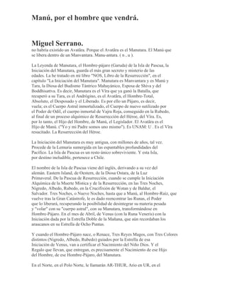 Manú, por el hombre que vendrá.
Miguel Serrano.
no habría existido un Avatãra. Porque el Avatãra es el Manutara. El Manú que
se libera dentro de un Manvantara. Manu-antara. ( n , u ).
La Leyenda de Manutara, el Hombre-pájaro (Garuda) de la Isla de Pascua, la
Iniciación del Manutara, guarda el más gran secreto y misterio de las
edades. La he tratado en mi libro "NOS, Libro de la Resurrección", en el
capítulo "La Iniciación del Manutara". Manutara es Manvantara y es Manú y
Tara, la Diosa del Budismo Tántrico Mahayánico, Esposa de Shiva y del
Boddhisattva. Es decir, Manutara es el Vîra que ya ganó la Batalla, que
recuperó a su Tara, es el Andrógino, es el Avatãra, el Hombre-Total,
Absoluto, el Desposado y el Liberado. Es por ello un Pájaro, es decir,
vuela; es el Cuerpo Astral inmortalizado, el Cuerpo de nuevo sutilizado por
el Poder de Odil, el cuerpo inmortal de Vajra Roja, conseguido en la Rubedo,
al final de un proceso alquímico de Resurrección del Héroe, del Vîra. Es,
por lo tanto, el Hijo del Hombre, de Manú, el Legislador. El Avatãra es el
Hijo de Manú. ("Yo y mi Padre somos uno mismo"). Es UNAM: U . Es el Vîra
resucitado. La Resurrección del Héroe.
La Iniciación del Manutara es muy antigua, con millones de años, tal vez.
Procede de la Lemuria sumergida en las espantables profundidades del
Pacífico. La Isla de Pascua es un resto único sobreviviente. Y esta Isla,
por destino ineludible, pertenece a Chile.
El nombre de la Isla de Pascua viene del inglés, derivando a su vez del
alemán. Eastern Island, de Oestern, de la Diosa Ostara, de la Luz
Primaveral. De la Pascua de Resurrección, cuando se cumple la Iniciación
Alquímica de la Muerte Mística y de la Resurrección, en las Tres Noches,
Nigredo, Albedo, Rubedo, en la Crucifixión de Wotan y de Baldur, el
Salvador. Tres Noches, o Nueve Noches, hasta que a Manú, al Hombre-Raíz, que
vuelve tras la Gran Catástrofe, le es dado reencontrar las Runas, el Poder
que lo liberará, recuperando la posibilidad de desintegrar su materia pesada
y "volar" con su "cuerpo astral", con su Manutara, transformándose en
Hombre-Pájaro. En el mes de Abril, de Venus (con la Runa Veneris) con la
Iniciación dada por la Estrella Doble de la Mañana, que aún recordaban los
araucanos en su Estrella de Ocho Puntas.
Y cuando el Hombre-Pájaro nace, o Renace, Tres Reyes Magos, con Tres Colores
distintos (Nigredo, Albedo, Rubedo) guiados por la Estrella de esa
Iniciación de Venus, van a certificar el Nacimiento del Niño Dios. Y el
Regalo que llevan, que entregan, es precisamente el Nacimiento de ese Hijo
del Hombre, de ese Hombre-Pájaro, del Manutara.
En el Norte, en el Polo Norte, le llamarán AR-THUR, Ario en UR, en el
 