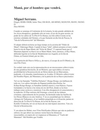 Manú, por el hombre que vendrá.
Miguel Serrano.
Origen, HERR-THOR, Señor Thor; ER-MAN, AR-MINIO, MANUNN, MANU, MANO.
El
Dios-MANO.
Cuando se sumerge el Continente de la Lemuria, la más grande sabiduría de
los Aryos desaparece, quedando sólo un resto, el eco de un gran secreto, en
poder de los sabios de Te-Pito-0-Te-Henua, esa Isla sobreviviente en las
enormes soledades del Océano, a la que llamarán un día Isla de Pascua, la
"Isla de la Resurrección" del Manutara.
El adepto deberá recluirse un largo tiempo en la caverna del "Oidor de
Manú", Hakrongo-Manú. Cuando le haya "oído", deberá arrojarse al mar y nadar
hasta la isla de Hapu-Manú, del "Grito de Manú". Y esperará hasta que el
Manutara deposite su Huevo en su Mano-Manú. Será, entonces, el Rey-Mano,
debiendo legislar en la Isla de Matakiterani (en Asgard), en la Isla de
Ostara, en Eastern Island, por un Año.
Es la partición del Huevo Orfico y, de nuevo, el escape de un El (Manú) y de
una Ella (Tara).
En verdad, todo esto era la representación en un microcosmos sobreviviente
de una grandiosa Iniciación, de un Misterio, que equivaldría a la nueva
posibilidad de la Resurrección de un Héroe dentro de un Manvantara,
pudiendo, si lo deseaba, transformarse en Avatãra. El Misterio sobreviviente
del Hombre-Pájaro, del Manutara y de la partición de su Huevo precósmico.
Tal vez las llamadas "Tablillas Parlantes", Rongo-Rongo, nos hablasen de
todo eso. Los sabios iniciados de Rapanui podían descifrarlas, los
Kohau-Rongo-Rongo; se llamaban también maoris y eran blancos. Fueron
trasladados a la fuerza a las minas de oro del Perú, donde se les hizo
trabajar como esclavos y murieron. Con ellos desapareció el conocimiento y
la tradición. El Plan siniestro del Enemigo, a través de las órdenes
cristianas, especialmente de los jesuitas, ha destruido todas las huellas de
los Dioses Blancos en esta América. Y no es casualidad que los últimos
vikingos de Tiahuanacu, al ser también aniquilada su civilización, partan en
dirección de Te-Pito-0-Te-Henua, de la Isla de Pascua, con
Kontiki-Virakocha, tal vez en busca de sus más lejanos ancestros. Van a la
Isla de la Resurrección.
Y son ahora los Mohai, esos Vîras Petrificados (Héroes que aún no pudieron
salirse), los que abren sus cuencas vacías hacia las distancias
inescrutables, en espera de ver reaparecer al Manutara; el "Vuelo del
Manutara". Del Hombre que Vendrá.
 