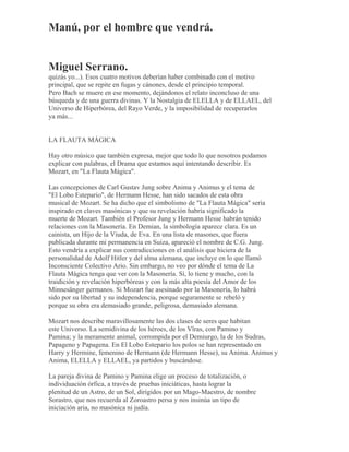Manú, por el hombre que vendrá.
Miguel Serrano.
quizás yo...). Esos cuatro motivos deberían haber combinado con el motivo
principal, que se repite en fugas y cánones, desde el principio temporal.
Pero Bach se muere en ese momento, dejándonos el relato inconcluso de una
búsqueda y de una guerra divinas. Y la Nostalgia de ELELLA y de ELLAEL, del
Universo de Hiperbórea, del Rayo Verde, y la imposibilidad de recuperarlos
ya más...
LA FLAUTA MÁGICA
Hay otro músico que también expresa, mejor que todo lo que nosotros podamos
explicar con palabras, el Drama que estamos aquí intentando describir. Es
Mozart, en "La Flauta Mágica".
Las concepciones de Carl Gustav Jung sobre Anima y Animus y el tema de
"El Lobo Estepario", de Hermann Hesse, han sido sacados de esta obra
musical de Mozart. Se ha dicho que el simbolismo de "La Flauta Mágica" sería
inspirado en claves masónicas y que su revelación habría significado la
muerte de Mozart. También el Profesor Jung y Hermann Hesse habrán tenido
relaciones con la Masonería. En Demian, la simbología aparece clara. Es un
cainista, un Hijo de la Viuda, de Eva. En una lista de masones, que fuera
publicada durante mi permanencia en Suiza, apareció el nombre de C.G. Jung.
Esto vendría a explicar sus contradicciones en el análisis que hiciera de la
personalidad de Adolf Hitler y del alma alemana, que incluye en lo que llamó
Inconsciente Colectivo Ario. Sin embargo, no veo por dónde el tema de La
Flauta Mágica tenga que ver con la Masonería. Sí, lo tiene y mucho, con la
traidición y revelación hiperbóreas y con la más alta poesía del Amor de los
Minnesänger germanos. Si Mozart fue asesinado por la Masonería, lo habrá
sido por su libertad y su independencia, porque seguramente se rebeló y
porque su obra era demasiado grande, peligrosa, demasiado alemana.
Mozart nos describe maravillosamente las dos clases de seres que habitan
este Universo. La semidivina de los héroes, de los Vîras, con Pamino y
Pamina; y la meramente animal, corrompida por el Demiurgo, la de los Sudras,
Papageno y Papagena. En El Lobo Estepario los polos se han representado en
Harry y Hermine, femenino de Hermann (de Hermann Hesse), su Anima. Animus y
Anima, ELELLA y ELLAEL, ya partidos y buscándose.
La pareja divina de Pamino y Pamina elige un proceso de totalización, o
individuación órfica, a través de pruebas iniciáticas, hasta lograr la
plenitud de un Astro, de un Sol, dirigidos por un Mago-Maestro, de nombre
Sorastro, que nos recuerda al Zoroastro persa y nos insinúa un tipo de
iniciación aria, no masónica ni judía.
 