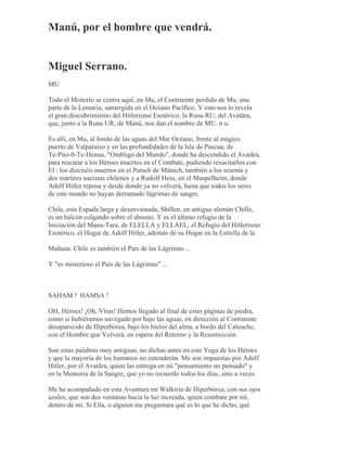 Manú, por el hombre que vendrá.
Miguel Serrano.
MU
Todo el Misterio se centra aquí, en Mu, el Continente perdido de Mu, una
parte de la Lemuria, sumergida en el Océano Pacífico. Y esto nos lo revela
el gran descubrimiento del Hitlerismo Esotérico, la Runa RU, del Avatãra,
que, junto a la Runa UR, de Manú, nos dan el nombre de MU. n u.
Es allí, en Mu, al fondo de las aguas del Mar Océano, frente al mágico
puerto de Valparaíso y en las profundidades de la Isla de Pascua, de
Te-Pito-0-Te-Henua, "Ombligo del Mundo", donde ha descendido el Avatãra,
para rescatar a los Héroes muertos en el Combate, pudiendo resucitarlos con
El : los dieciséis muertos en el Putsch de Münich, también a los sesenta y
dos mártires nazistas chilenos y a Rudolf Hess, en el Muspelheim, donde
Adolf Hitler reposa y desde donde ya no volverá, hasta que todos los seres
de este mundo no hayan derramado lágrimas de sangre.
Chile, esta Espada larga y desenvainada, Shillen, en antiguo alemán Chille,
es un balcón colgando sobre el abismo. Y es el último refugio de la
Iniciación del Manu-Tara, de ELELLA y ELLAEL; el Refugio del Hitlerismo
Esotérico, el Hogar de Adolf Hitler, además de su Hogar en la Estrella de la
Mañana. Chile es también el País de las Lágrimas ...
Y "es misterioso el País de las Lágrimas" ...
SAHAM ! HAMSA !
OH, Héroes! ¡Oh, Vîras! Hemos llegado al final de estas páginas de piedra,
como si hubiéramos navegado por bajo las aguas, en dirección al Continente
desaparecido de Hiperbórea, bajo los hielos del alma, a bordo del Caleuche,
con el Hombre que Volverá, en espera del Retorno y la Resurrección.
Son estas palabras muy antiguas, no dichas antes en este Yuga de los Héroes
y que la mayoría de los humanos no entenderán. Me son impuestas por Adolf
Hitler, por el Avatãra, quien las entrega en mi "pensamiento no pensado" y
en la Memoria de la Sangre, que yo no recuerdo todos los días, sino a veces.
Me ha acompañado en esta Aventura mi Walkiria de Hiperbórea, con sus ojos
azules, que son dos ventanas hacia la luz increada, quien combate por mí,
dentro de mí. Si Ella, o alguien me preguntara qué es lo que he dicho, qué
 