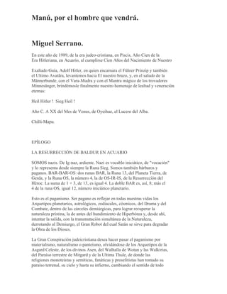Manú, por el hombre que vendrá.
Miguel Serrano.
En este año de 1989, de la era judeo-cristiana, en Piscis, Año Cien de la
Era Hitleriana, en Acuario, al cumplirse Cien Años del Nacimiento de Nuestro
Exaltado Guía, Adolf Hitler, en quien encarnara el Führer Prinzip y también
el Ultimo Avatãra, levantemos hacia El nuestro brazo, y, en el saludo de la
Männerbunde, con el Vara-Mudra y con el Mantra mágico de los trovadores
Minnesänger, brindémosle finalmente nuestro homenaje de lealtad y veneración
eternas:
Heil Hitler ! Sieg Heil !
Año C. A XX del Mes de Venus, de Oyeihue, el Lucero del Alba.
Chilli-Mapu.
EPÍLOGO
LA RESURRECCIÓN DE BALDUR EN ACUARIO
SOMOS nazis. De Ig-naz, ardiente. Nazi es vocablo iniciático, de "vocación"
y lo representa desde siempre la Runa Sieg. Somos también bárbaros y
paganos. BAR-BAR-OS: dos runas BAR, la Runa 13, del Planeta Tierra, de
Gerda, y la Runa OS, la número 4, la de OS-IR-IS, de la Resurrección del
Héroe. La suma de 1 + 3, de 13, es igual 4. La doble BAR es, así, 8; más el
4 de la runa OS, igual 12, número iniciático planetario.
Esto es el paganismo. Ser pagano es reflejar en todas nuestras vidas los
Arquetipos planetarios, astrológicos, zodiacales, cósmicos, del Drama y del
Combate, dentro de las cárceles demiúrgicas, para lograr recuperar la
naturaleza prístina, la de antes del hundimiento de Hiperbórea y, desde ahí,
intentar la salida, con la transmutación simultánea de la Naturaleza,
derrotando al Demiurgo, el Gran Robot del cual Satán se sirve para degradar
la Obra de los Dioses.
La Gran Conspiración judeicristiana desea hacer pasar el paganismo por
materialismo, naturalismo o panteísmo, olvidándose de los Arquetipos de la
Asgard Celeste, de los divinos Asen, del Walhalla de Wotan y las Walkirias,
del Paraíso terrestre de Mitgard y de la Ultima Thule, de donde las
religiones monoteístas y semíticas, fanáticas y proselitistas han tomado su
paraíso terrenal, su cielo y hasta su infierno, cambiando el sentido de todo
 
