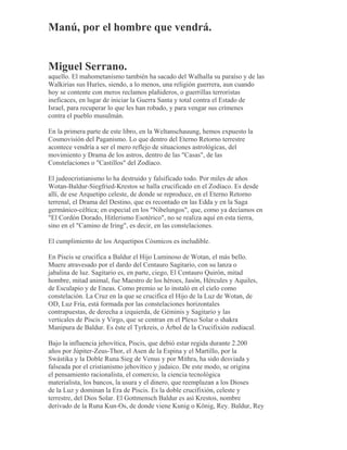 Manú, por el hombre que vendrá.
Miguel Serrano.
aquello. El mahometanismo también ha sacado del Walhalla su paraíso y de las
Walkirias sus Huríes, siendo, a lo menos, una religión guerrera, aun cuando
hoy se contente con meros reclamos plañideros, o guerrillas terroristas
ineficaces, en lugar de iniciar la Guerra Santa y total contra el Estado de
Israel, para recuperar lo que les han robado, y para vengar sus crímenes
contra el pueblo musulmán.
En la primera parte de este libro, en la Weltanschauung, hemos expuesto la
Cosmovisión del Paganismo. Lo que dentro del Eterno Retorno terrestre
acontece vendría a ser el mero reflejo de situaciones astrológicas, del
movimiento y Drama de los astros, dentro de las "Casas", de las
Constelaciones o "Castillos" del Zodíaco.
El judeocristianismo lo ha destruido y falsificado todo. Por miles de años
Wotan-Baldur-Siegfried-Krestos se halla crucificado en el Zodíaco. Es desde
allí, de ese Arquetipo celeste, de donde se reproduce, en el Eterno Retorno
terrenal, el Drama del Destino, que es recontado en las Edda y en la Saga
germánico-céltica; en especial en los "Nibelungos", que, como ya decíamos en
"El Cordón Dorado, Hitlerismo Esotérico", no se realiza aquí en esta tierra,
sino en el "Camino de Iring", es decir, en las constelaciones.
El cumplimiento de los Arquetipos Cósmicos es ineludible.
En Piscis se crucifica a Baldur el Hijo Luminoso de Wotan, el más bello.
Muere atravesado por el dardo del Centauro Sagitario, con su lanza o
jabalina de luz. Sagitario es, en parte, ciego, El Centauro Quirón, mitad
hombre, mitad animal, fue Maestro de los héroes, Jasón, Hércules y Aquiles,
de Esculapio y de Eneas. Como premio se lo instaló en el cielo como
constelación. La Cruz en la que se crucifica el Hijo de la Luz de Wotan, de
OD, Luz Fría, está formada por las constelaciones horizontales
contrapuestas, de derecha a izquierda, de Géminis y Sagitario y las
verticales de Piscis y Virgo, que se centran en el Plexo Solar o shakra
Manipura de Baldur. Es éste el Tyrkreis, o Árbol de la Crucifixión zodiacal.
Bajo la influencia jehovítica, Piscis, que debió estar regida durante 2.200
años por Júpiter-Zeus-Thor, el Asen de la Espina y el Martillo, por la
Swástika y la Doble Runa Sieg de Venus y por Mithra, ha sido desviada y
falseada por el cristianismo jehovítico y judaico. De este modo, se origina
el pensamiento racionalista, el comercio, la ciencia tecnológica
materialista, los bancos, la usura y el dinero, que reemplazan a los Dioses
de la Luz y dominan la Era de Piscis. Es la doble crucifixión, celeste y
terrestre, del Dios Solar. El Gottmensch Baldur es así Krestos, nombre
derivado de la Runa Kun-Os, de donde viene Kunig o König, Rey. Baldur, Rey
 