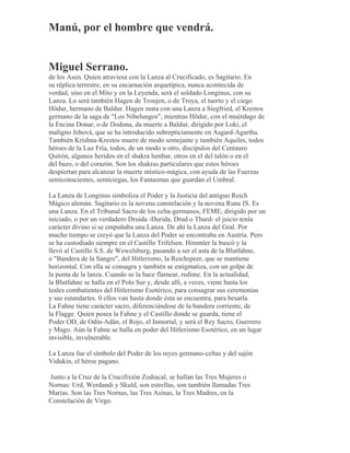Manú, por el hombre que vendrá.
Miguel Serrano.
de los Asen. Quien atraviesa con la Lanza al Crucificado, es Sagitario. En
su réplica terrestre, en su encarnación arquetípica, nunca acontecida de
verdad, sino en el Mito y en la Leyenda, será el soldado Longinus, con su
Lanza. Lo será también Hagen de Tronjen, o de Troya, el tuerto y el ciego
Hödur, hermano de Baldur. Hagen mata con una Lanza a Siegfried, el Krestos
germano de la saga de "Los Nibelungos", mientras Hödur, con el muérdago de
la Encina Donar, o de Dodona, da muerte a Baldur, dirigido por Loki, el
maligno Jehová, que se ha introducido subrepticiamente en Asgard-Agartha.
También Krishna-Krestos muere de modo semejante y también Aquiles, todos
héroes de la Luz Fría, todos, de un modo u otro, discípulos del Centauro
Quirón, algunos heridos en el shakra lumbar, otros en el del talón o en el
del bazo, o del corazón. Son los shakras particulares que estos héroes
despiertan para alcanzar la muerte místico-mágica, con ayuda de las Fuerzas
semiconscientes, semiciegas, los Fantasmas que guardan el Umbral.
La Lanza de Longinus simboliza el Poder y la Justicia del antiguo Reich
Mágico alemán. Sagitario es la novena constelación y la novena Runa IS. Es
una Lanza. En el Tribunal Sacro de los celta-germanos, FEME, dirigido por un
iniciado, o por un verdadero Druida -Durida, Drud o Thurd- el juicio tenía
carácter divino si se empuñaba una Lanza. De ahí la Lanza del Gral. Por
mucho tiempo se creyó que la Lanza del Poder se encontraba en Austria. Pero
se ha custodiado siempre en el Castillo Trifelsen. Himmler la buscó y la
llevó al Castillo S.S. de Wewelsburg, pasando a ser el asta de la Blutfahne,
o "Bandera de la Sangre", del Hitlerismo, la Reichspeer, que se mantiene
horizontal. Con ella se consagra y también se estigmatiza, con un golpe de
la punta de la lanza. Cuando se la hace flamear, redime. En la actualidad,
la Blutfahne se halla en el Polo Sur y, desde allí, a veces, viene hasta los
leales combatientes del Hitlerismo Esotérico, para consagrar sus ceremonias
y sus estandartes. 0 ellos van hasta donde ésta se encuentra, para besarla.
La Fahne tiene carácter sacro, diferenciándose de la bandera corriente, de
la Flagge. Quien posea la Fahne y el Castillo donde se guarda, tiene el
Poder OD, de Odín-Adán, el Rojo, el Inmortal, y será el Rey Sacro, Guerrero
y Mago. Aún la Fahne se halla en poder del Hitlerismo Esotérico, en un lugar
invisible, invulnerable.
La Lanza fue el símbolo del Poder de los reyes germano-celtas y del sajón
Vidukin, el héroe pagano.
Junto a la Cruz de la Crucifixión Zodiacal, se hallan las Tres Mujeres o
Nornas: Urd, Werdandi y Skuld, son estrellas, son también llamadas Tres
Marías. Son las Tres Nornas, las Tres Asinas, la Tres Madres, en la
Constelación de Virgo.
 