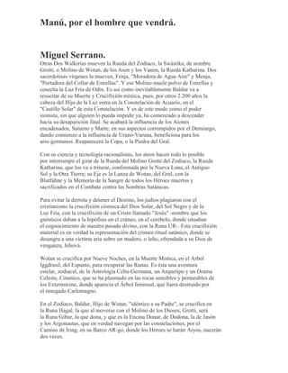 Manú, por el hombre que vendrá.
Miguel Serrano.
Otras Dos Walkirias mueven la Rueda del Zodíaco, la Swástika, de nombre
Grotti, o Molino de Wotan, de los Asen y los Vanen, la Rueda Katharina. Dos
sacerdotisas vírgenes la mueven, Fenja, "Moradora de Agua Aire" y Menja,
"Portadora del Collar de Estrellas". Y ese Molino muele polvo de Estrellas y
cosecha la Luz Fría de Odín. Es así como inevitablemente Baldur va a
resucitar de su Muerte y Crucifixión mística, pues, por otros 2.200 años la
cabeza del Hijo de la Luz entra en la Constelación de Acuario, en el
"Castillo Solar" de esta Constelación. Y es de este modo como el poder
sionista, sin que alguien lo pueda impedir ya, ha comenzado a descender
hacia su desaparición final. Se acabará la influencia de los Aiones
encadenados, Saturno y Marte, en sus aspectos corrompidos por el Demiurgo,
dando comienzo a la influencia de Urano-Varuna, beneficiosa para los
ario-germanos. Reaparecerá la Copa, o la Piedra del Gral.
Con su ciencia y tecnología racionalistas, los ateos hacen todo lo posible
por interrumpir el girar de la Rueda del Molino Grotti del Zodíaco, la Rueda
Katharina, que los va a triturar, conformada por la Nueva Luna, el Antiguo
Sol y la Otra Tierra; su Eje es la Lanza de Wotan, del Gral, con la
Blutfahne y la Memoria de la Sangre de todos los Héroes muertos y
sacrificados en el Combate contra las Sombras Satánicas.
Para evitar la derrota y detener el Destino, los judíos plagiaron con el
cristianismo la crucifixión cósmica del Dios Solar, del Sol Negro y de la
Luz Fría, con la crucifixión de un Cristo llamado "Jesús" -nombre que los
gnósticos daban a la hipófisis en el cráneo, en el cerebelo, donde situaban
el cognocimiento de nuestro pasado divino, con la Runa UR-. Esta crucifixión
material es en verdad la representación del crimen ritual satánico, donde se
desangra a una víctima aria sobre un madero, o leño, ofrendada a su Dios de
venganza, Jehová.
Wotan se crucifica por Nueve Noches, en la Muerte Mística, en el Árbol
Iggdrasil, del Espanto, para recuperar las Runas. Es ésta una aventura
estelar, zodiacal, de la Astrología Celta-Germana, un Arquetipo y un Drama
Celeste, Cósmico, que se ha plasmado en las rocas sensibles y permeables de
los Externsteine, donde aparecía el Árbol Irminsul, que fuera destruido por
el renegado Carlomagno.
En el Zodíaco, Baldur, Hijo de Wotan, "idéntico a su Padre", se crucifica en
la Runa Hagal, la que al moverse con el Molino de los Dioses, Grotti, será
la Runa Gibur, la que dona, y que es la Encina Donar, de Dodona, la de Jasón
y los Argonautas, que en verdad navegan por las constelaciones, por el
Camino de Iring, en su Barco AR-go, donde los Héroes se harán Aryos, nacerán
dos veces.
 