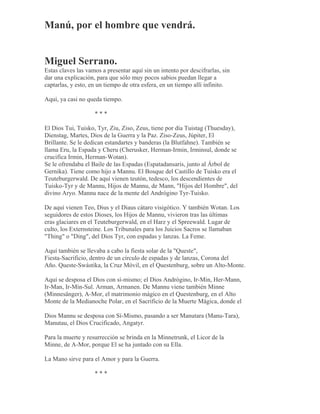 Manú, por el hombre que vendrá.
Miguel Serrano.
Estas claves las vamos a presentar aquí sin un intento por descifrarlas, sin
dar una explicación, para que sólo muy pocos sabios puedan llegar a
captarlas, y esto, en un tiempo de otra esfera, en un tiempo allí infinito.
Aquí, ya casi no queda tiempo.
* * *
El Dios Tui, Tuisko, Tyr, Ziu, Ziso, Zeus, tiene por día Tuistag (Thuesday),
Dienstag, Martes, Dios de la Guerra y la Paz. Ziso-Zeus, Júpiter, El
Brillante. Se le dedican estandartes y banderas (la Blutfahne). También se
llama Eru, la Espada y Cheru (Cherusker, Herman-Irmin, Irminsul, donde se
crucifica Irmin, Herman-Wotan).
Se le ofrendaba el Baile de las Espadas (Espatadansaris, junto al Árbol de
Gernika). Tiene como hijo a Mannu. El Bosque del Castillo de Tuisko era el
Teuteburgerwald. De aquí vienen teutón, tedesco, los descendientes de
Tuisko-Tyr y de Mannu, Hijos de Mannu, de Mann, "Hijos del Hombre", del
divino Aryo. Mannu nace de la mente del Andrógino Tyr-Tuisko.
De aquí vienen Teo, Dius y el Diaus cátaro visigótico. Y también Wotan. Los
seguidores de estos Dioses, los Hijos de Mannu, vivieron tras las últimas
eras glaciares en el Teuteburgerwald, en el Harz y el Spreewald. Lugar de
culto, los Externsteine. Los Tribunales para los Juicios Sacros se llamaban
"Thing" o "Ding", del Dios Tyr, con espadas y lanzas. La Feme.
Aquí también se llevaba a cabo la fiesta solar de la "Queste",
Fiesta-Sacrificio, dentro de un círculo de espadas y de lanzas, Corona del
Año. Queste-Swástika, la Cruz Móvil, en el Questenburg, sobre un Alto-Monte.
Aquí se desposa el Dios con sí-mismo; el Dios Andrógino, Ir-Min, Her-Mann,
Ir-Man, Ir-Min-Sul. Arman, Armanen. De Mannu viene también Minne
(Minnesänger), A-Mor, el matrimonio mágico en el Questenburg, en el Alto
Monte de la Medianoche Polar, en el Sacrificio de la Muerte Mágica, donde el
Dios Mannu se desposa con Sí-Mismo, pasando a ser Manutara (Manu-Tara),
Manutau, el Dios Crucificado, Angatyr.
Para la muerte y resurrección se brinda en la Minnetrunk, el Licor de la
Minne, de A-Mor, porque El se ha juntado con su Ella.
La Mano sirve para el Amor y para la Guerra.
* * *
 