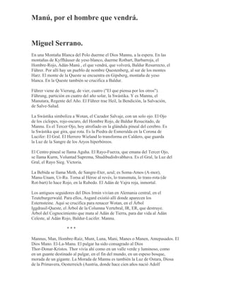 Manú, por el hombre que vendrá.
Miguel Serrano.
En una Montaña Blanca del Polo duerme el Dios Mannu, a la espera. En las
montañas de Kyffhäuser de yeso blanco, duerme Rotbart, Barbarroja, el
Hombre-Rojo, Adán-Manú , el que vendrá, que volverá, Baldur Resurrecto, el
Führer. Por allí hay un pueblo de nombre Questenberg, al sur de los montes
Harz. El monte de la Queste se encuentra en Gipsberg, montaña de yeso
blanca. En la Queste también se crucifica a Baldur.
Führer viene de Vierung, de vier, cuatro ("El que piensa por los otros").
Führung, partición en cuatro del año solar, la Swástika. Y es Mannu, el
Manutara, Regente del Año. El Führer trae Heil, la Bendición, la Salvación,
de Salve-Salud.
La Swástika simboliza a Wotan, el Cazador Salvaje, con un solo ojo. El Ojo
de los cíclopes, rojo-oscuro, del Hombre Rojo, de Baldur Resucitado, de
Mannu. Es el Tercer Ojo, hoy atrofiado en la glándula pineal del cerebro. Es
la Swástika que gira, que rota. Es la Piedra de Esmeralda en la Corona de
Lucifer: El Gral. El Herrero Wieland lo transforma en Caldero, que guarda
la Luz de la Sangre de los Aryos hiperbóreos.
El Centro pineal se llama Aguha. El Rayo-Fuerza, que emana del Tercer Ojo,
se llama Kurm, Voluntad Suprema, Shudibudishvabhava. Es el Gral, la Luz del
Gral, el Rayo Sieg. Victoria.
La Bebida se llama Meth, de Sangre-Eter, azul; es Soma-Amos (A-mor),
Manu-Unam, Ur-Ru. Torna al Héroe al revés, lo transmuta, lo trans-rota (de
Rot-bart) lo hace Rojo, en la Rubedo. El Adán de Vajra roja, inmortal.
Los antiguos seguidores del Dios Irmin vivían en Alemania central, en el
Teuteburgerwald. Para ellos, Asgard existió allí donde aparecen los
Esternsteine. Aquí se crucifica para renacer Wotan, en el Árbol
Iggdrasil-Queste, el Árbol de la Columna Vertebral, IR, ER, que destruye.
Árbol del Cognocimiento que mata al Adán de Tierra, para dar vida al Adán
Celeste, al Adán Rojo, Baldur-Lucifer. Mannu.
* * *
Mannus, Man, Hombre-Raíz, Munt, Luna, Mani, Manes o Manen, Antepasados. El
Dios Mano. El-La-Manu. El pulgar ha sido consagrado al Dios
Thor-Donar-Kristos. Thor vivía ahí como en un valle verde y luminoso, como
en un guante destinado al pulgar, en el fin del mundo, en un espeso bosque,
morada de un gigante. La Morada de Mannu es también la Luz de Ostara, Diosa
de la Primavera, Oesterreich (Austria, donde hace cien años nació Adolf
 
