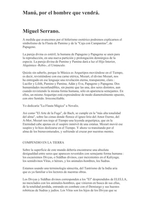 Manú, por el hombre que vendrá.
Miguel Serrano.
A medida que avancemos por el hitlerismo esotérico podremos explicarnos el
simbolismo de la Flauta de Pamino y de la "Caja con Campanitas", de
Papageno.
La pareja divina es estéril; la humana de Papageno y Papagena se unen para
la reproducción, en una nueva partición y prolongación demiúrgica de la
especie. La pareja divina de Pamino y Pamina dará a luz el Hijo Interior,
Alquímico -Rebis-, el Umúnculo.
Quizás sin saberlo, porque la Música es Arquetipos moviéndose en el Tiempo,
es decir, revistiéndose con esa carne etérica, Mozart, el divino Mozart, nos
ha entregado en ese lenguaje una revelación eterna, transparente, clara :
Lucifer y Lilith, Pamino y Pamina; Adán y Eva, Papageno y Papagena. Dos
humanidades inconfundibles, sin puente que las una, dos seres distintos, aun
cuando revistiendo la misma forma humana, sólo en apariencia semejantes. En
ellos, un mismo Arquetipo está expresándose de modo diametralmente opuesto,
con otro Sentido. Irreconciliable.
Yo dedicaría "La Flauta Mágica" a Novalis.
Así como "El Arte de la Fuga", de Bach, se cumple en la "más alta tonalidad
del alma", sobre las cimas donde florece el ígneo lirio del Amor Eterno, del
A-Mor, Mozart nos trajo al Tiempo una leyenda arquetípica, que en la
Eternidad cabe apenas en el suspiro inmóvil de una estatua. Mozart movió ese
suspiro y lo hizo deslizarse en el Tiempo. Y ahora va transitando por el
alma de los bienaventurados, y sufriendo al cruzar por nuestras mentes.
COMPENDIO EN LA TIERRA
Sobre la superficie de este mundo debería encontrarse una absoluta
desigualdad entre seres que aparecen revestidos con semejante forma humana :
los escasísimos Divyas, o Siddhas divinos, casi inexistentes en el Kaliyuga;
los semidivinos Vîras, o héroes, y los animales-hombres, los Sudras.
Estamos usando una terminología sánscrita, del Tantrismo de la India aria
que es ya familiar a los lectores de nuestras obras.
Los Divyas y Siddhas divinos corresponden a los "El" desprendidos de ELELLA,
no mezclados con los animales-hombres, que vinieron en busca de sus ellas,
de la totalidad perdida, entrando en combate con el Demiurgo y sus huestes
robóticas de Sudras y judíos. Los Vîras son los hijos de los Divyas que se
 