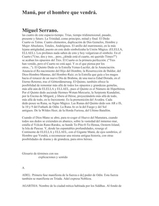 Manú, por el hombre que vendrá.
Miguel Serrano.
las cuatro de este espacio-tiempo. Trias, tiempo tridimensional, pasado,
presente y futuro. La Trinidad, como principio, mitad y final. El Dedo
Cuarto es Tetras. Cuatro elementos, duplicación de Dos Gemelos, Hombre y
Mujer Absolutos, Totales, Andróginos. El anillo del matrimonio, en la más
lejana antigüedad, puesto en este dedo simbolizaha la Unión Mágica. (ELELLA,
ELLAEL). Los profanos nada saben de esto y hoy vulgarizan el símbolo. En el
Cuarto ("Uno, dos y tres... pero, ¿dónde está el cuarto, mi querido Timeo?")
se acaban los opuestos del Tres. El Cuarto es la primera perfección. ("Tres
han venido, pero el Cuarto no está aquí. Y es el que piensa por los
otros..."). El Quinto Dedo es la Estrella Venus-Lucifer, de la Anunciación.
Anuncia el Re-nacimiento del Hijo del Hombre, la Resurrección de Baldur, del
Dios-Hombre-Mannus, del Hombre-Raíz; es la Estrella que guía a los magos
hacia el renacer de un nuevo Día de Brahma, de una nueva Edad Dorada, en el
Eterno Retorno, tras el Götterdämerung. El Quinto, también ofrece la
posibilidad de remontar más allá de todos los opuestos y grandezas gemelas,
más allá aún de ELELLA y ELLAEL, pues el Quinto es el Número de Hiperbórea.
Por el Quinto dedo asciende Hermes-Wotan-Mercurio, la Serpiente Kundalini,
por la Encina de Mitgard, y libera al Héroe, proyectándolo más allá de todo,
más allá de todo, en lo Inexistente. Es la premonición del Avatãra. Cada
dedo posee su Runa, su Signo Mágico. Las Runas del Quinto dedo son AR e IS,
la 10 y 9 del Futhark de Odín. La Runa Ar es la del Fuego y del Sol
antiguos. De la Wildes Heer, de la Horda Furiosa, del Ultimo Batallón.
Cuando el Dios-Mano se abre, para re-coger el Huevo del Manutara, cuando
todos sus dedos se extienden en abanico, sobre la vastedad del inmenso mar,
estalla el Volcán Rano-Raraku, se hunde Te-Pito-0-Te-Henua, Oestern-Island,
la Isla de Pascua. Y, desde las espantables profundidades, resurge el
Continente de ELELLA y ELLAEL, con el Gigante Manú, de ojos sombríos, el
Hombre que Vendrá, a recomenzar una misma antigua historia, con otras
posibilidades de drama y de grandeza, para otros héroes.
Glosario de términos con sus
explicaciones y sentido
A
ADEL: Primera fase manifiesta de la fuerza o de] poder de Odín. Esta fuerza
también se manifiesta en Triada. Adel expresa Nobleza.
AGARTHA: Nombre de la ciudad mítica habitada por los Siddhas. Al fondo de
 