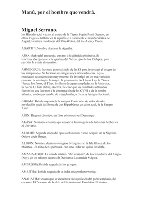 Manú, por el hombre que vendrá.
Miguel Serrano.
los Himalaya, tal vez en el centro de la Tierra. Según René Guenon, en
otros Yugas se hallaba en la superficie. Claramente el nombre deriva de
Asgart, la mítica residencia de Odín-Wotan, del los Asen y Vanen.
AGARTHI: Nombre tibetano de Agartha.
AJNA:shakra del entrecejo, cercano a la glándula pituitaria. Su
reactivación equivale a la apertura del "tercer ojo- de los Cíclopes, para
percibir la cuarta dimensión.
AHNENERBE: Instituto especializado de las SS para investigar el origen de
los antepasados. Se hicieron investigaciones extraordinarias, cuyos
resultados se desconocen mayormente. Se investigó en los más variados
campos, la astrología, la magia, la geomancia, las Líneas Ley, la Tierra
Hueca, los Polos, el Tibet, los Oasis de aguas templadas en la Antártica,
la fuerza OD (de Odín), etcétera. Se cree que los resultados obtenidos
fueron los que llevaron a la construcción de los OVNI y de la bomba
atómica, ambos por medio de la implosión, o Ciencia Antigravitacional.
AHOMA: Bebida sagrada de la antigua Persia aria, de color dorado,
involución ya de del Soma de Los Hiperbóreos de color azul, de la Sangre
Azul.
AION: Regente cósmico, un Dios prisionero del Demiurgo.
AKÂSA: Sustancia cósmica que conserva las imágenes de todos los hechos en
el Universo.
ALBEDO: Segunda etapa del opus alchimicum; viene después de la Nigredo.
Quiere decir blanco.
ALBION: Nombre alquímico-mágico de Inglaterra: la Isla Blanca de los
Muertos. Un resto de Hiperbórea. Por esto Hitler no quiso invadirla.
AMASIA-UXOR: La amada mística, "del corazón", de los trovadores del Langue
Doc y de los señores cátaros de Occitania. La Amada Mágica.
AMBROSIA: Bebida sagrada de los griegos.
AMRITHA: Bebida sagrada de la India aria posthiperbórica.
ANAHATHA: shakra que se encuentra en la posición del plexo cardíaco, del
corazón. El "corazón de Jesús", del Kristianismo Esotérico. El shakra
 