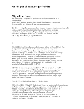 Manú, por el hombre que vendrá.
Miguel Serrano.
para los griegos y los gnósticos. Gautama el Buda, fue un príncipe de la
casta guerrera
Shastriya del norte de la India. Su doctrina verdadera tendía a despertar al
Héroe dormido, para liberarlo de la prisión de este mundo.
BUNDI: Líquido, semen masculino, donde se concentra el máximo poder creador
cósmico. Su preservación y transmutación, al mezclarse con la esencia
espiritual del líquido femenino, Aropa, entrega la inmortalidad. No debe
proyectarse afuera para crear el hijo de la carne, sino adentro, para dar
vida al Hijo de la Muerte, al Hijo del Hombre.
C
CALEUCHE: Es el Barco Fantasma de los mares del sur de Chile, del Polo Sur.
Su tripulación está compuesta por los héroes muertos, tal vez por los
Cinches inmortales, por Dioses Blancos, que siempre volverán. Caleu
significa retorno, y Che, hombre. Es el hombre que vendrá, es Manú. Navega
con todas sus luces encendidas bajo el agua, en un sentido esotérico
profundo representa a Kundalini, la Serpiente Ignea, que duerme y circula
por las aguas profundas del alma, en los continentes sumergidos de
Hiperbórea, de Lemuria, de la Atlántida, teniendo como su Hogar y Morada,
Asgart, Thule. En verdad, el cerebro arcaico, hoy inutilizado. Es el
legendario Poder de Odín; Odyl. Es el Vril.
CINCHE: En araucano equivaldría a Führer; el "alma colectiva" del pueblo
mapuche, que se entrega a un Toki, Jefe, o Guía, voluntariamente por ese
pueblo, en un momento de crisis, gran peligro, o guerra. El espíritu del
Cinche se apodera del Toki, quien tendrá poder absoluto sobre su pueblo de
guerreros, pero sólo por un período determinado, hasta que el peligro haya
pasado, o la guerra terminado.
CINCHECONA: El Cinche-Prinzip, el Führer-Prinzip.
CIUDAD DE LOS CESARES: Equivale a la Asgart, es la Agartha, la Shamballah de
los Andes del sur del mundo, de Chile y Argentina, como Ellellin lo es de la
América ecuatorial. Ciudad mítica, habitada por los "Dioses Blancos"; en
verdad, por los hiperbóreos, por los Vikingos, los templarios y los
hitleristas sobrevivientes de las grandes catástrofes históricas y
planetarias, en la Tierra Interior, en Antictón. A esta ciudad arriba el
Caleuche, bajo los hielos de la Antártica. La Ciudad de los Césares es, en
verdad, la Morada del Caleuche.
 