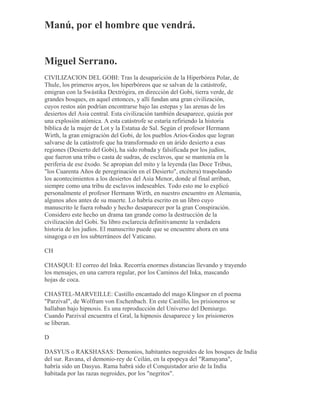 Manú, por el hombre que vendrá.
Miguel Serrano.
CIVILIZACION DEL GOBI: Tras la desaparición de la Hiperbórea Polar, de
Thule, los primeros aryos, los hiperbóreos que se salvan de la catástrofe,
emigran con la Swástika Dextrógira, en dirección del Gobi, tierra verde, de
grandes bosques, en aquel entonces, y allí fundan una gran civilización,
cuyos restos aún podrían encontrarse bajo las estepas y las arenas de los
desiertos del Asia central. Esta civilización también desaparece, quizás por
una explosión atómica. A esta catástrofe se estaría refiriendo la historia
bíblica de la mujer de Lot y la Estatua de Sal. Según el profesor Hermann
Wirth, la gran emigración del Gobi, de los pueblos Arios-Godos que logran
salvarse de la catástrofe que ha transformado en un árido desierto a esas
regiones (Desierto del Gobi), ha sido robada y falsificada por los judíos,
que fueron una tribu o casta de sudras, de esclavos, que se mantenía en la
periferia de ese éxodo. Se apropian del mito y la leyenda (las Doce Tribus,
"los Cuarenta Años de peregrinación en el Desierto", etcétera) traspolando
los acontecimientos a los desiertos del Asia Menor, donde al final arriban,
siempre como una tribu de esclavos indeseables. Todo esto me lo explicó
personalmente el profesor Hermann Wirth, en nuestro encuentro en Alemania,
algunos años antes de su muerte. Lo habría escrito en un libro cuyo
manuscrito le fuera robado y hecho desaparecer por la gran Conspiración.
Considero este hecho un drama tan grande como la destrucción de la
civilización del Gobi. Su libro esclarecía definitivamente la verdadera
historia de los judíos. El manuscrito puede que se encuentre ahora en una
sinagoga o en los subterráneos del Vaticano.
CH
CHASQUI: El correo del Inka. Recorría enormes distancias llevando y trayendo
los mensajes, en una carrera regular, por los Caminos del Inka, mascando
hojas de coca.
CHASTEL-MARVEILLE: Castillo encantado del mago Klingsor en el poema
"Parzival", de Wolfram von Eschenbach. En este Castillo, los prisioneros se
hallaban bajo hipnosis. Es una reproducción del Universo del Demiurgo.
Cuando Parzival encuentra el Gral, la hipnosis desaparece y los prisioneros
se liberan.
D
DASYUS o RAKSHASAS: Demonios, habitantes negroides de los bosques de India
del sur. Ravana, el demonio-rey de Ceilán, en la epopeya del "Ramayana",
habría sido un Dasyus. Rama habrá sido el Conquistador ario de la India
habitada por las razas negroides, por los "negritos".
 