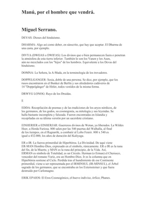 Manú, por el hombre que vendrá.
Miguel Serrano.
DEVAS: Dioses del hinduísmo.
DHARMA: Algo así como deber, en sánscrito, que hay que aceptar. El Dharma de
una casta, por ejemplo.
DIVYA (DWIJAS o DWIFAS): Los divinos que o bien permanecen fuera o penetran
la atmósfera de esta tierra inferior. También lo son los Vanen y los Asen,
aún no mezclados con los "hijos" de los hombres. Equivalente a los Devas del
hinduísmo.
DOMNA: La Señora, la A-Mada, en la terminología de los trovadores.
DOPPELGANGER: Sosia, doble de una persona. Se dice, por ejemplo, que los
rusos encontraron en el Bunker de Berlín y sus alrededores cadáveres de
14 "Doppelgänger" de Hitler, todos vestidos de la misma forma.
DRWYG LONOG: Rayo de los Druidas.
E
EDDA: Recopilación de poemas y de las tradiciones de los aryos nórdicos, de
los germanos, de los godos, su cosmogonía, su mitología y sus leyendas. Se
halla bastante incompleta y falseada. Fueron encontradas en Islandia y
recopiladas en su última versión por un sacerdote cristiano.
EINHERIER o EINHERJAR: Guerreros divinos de Wotan, ya liberados. La Wildes
Heer, u Horda Furiosa. 800 salen por las 540 puertas del Walhalla, al final
de los tiempos, en el Ragnarök, a combatir al Lobo Fenrir. 800 x 540 es
igual a 432.000, los años de duración del Kaliyuga.
ER o IR: La fuerza primordial de Hiperbórea. La Divinidad. De aquí viene
ER-MAN Hombre-Dios, expresado en el símbolo, rúnicamente. ER o IR es la runa
del fin, de la Muerte, y MAN es la runa del principio, de la Vida. Así,
ERMAN es símbolo de Totalidad, es un Círculo. Herman (o Erman) el Cherusco,
vencedor del romano Vario, era un Hombre-Dios. Ir es la columna que en
Hiperbórea sostiene al Ciclo. Perdida tras el hundimiento de ese Continente
primordial, viene a ser representada por el IRMINSUL (IR-MINSUL), el Árbol
sagrado de los germanos, que se encontraba en los Externsteiner y que fuera
destruido por Carlomagno.
ERIK EPAIOS: El Eros Cosmogónico, el huevo indiviso, órfico; Phanes.
 