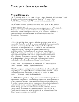 Manú, por el hombre que vendrá.
Miguel Serrano.
ESCHENBACH, WOLFRAM VON: Trovador y poeta alemán del "Ciclo del Gral". Autor
de la obra más importante en esta materia: "Parzival". En nuestro libro
"Adolf Hitler, el Ultimo Avatãra" la hemos comentado detenidamente.
ESOTÉRICO: Viene del griego Eisoteo; entrar, hacer entrar en Dios, en Teo.
EXTERNSTEINE: Misterioso complejo de rocas gigantescas, en la Westfalia. Se
desconoce su edad y su origen, siendo construcción hiperbórea como
Stonehenge. En esta obra reproducimos uno de los rostros allí existentes. Se
encuentra también Wotan crucificado en el Árbol Iggdrasil, que fuera
destruido por Carlomagno.
F
FEDELE D'AMORE: Secta iniciática del norte de Italia, a la que habría
pertenecido Dante. Por medio de un proceso graduado de "amor platónico", o
bien de un tantrismo poético de la "Mano Derecha", alcanzábase la
totalización, el androginato místico. Se hablaba de una "amada muerta"
(Beatriz) y en torno a su recuerdo se organizaba todo un ritual
simbólico-mágico. Por ejemplo, una de las primeras etapas llámase
"Industria", consistiendo en guardar en una bolsita de preciado brocato
algunas pequeñas prendas de la amada, que pasan a revestir un carácter
sacro. La amada, así, vendría a representar a Sophia, a la Shakti, o bien,
al Parakletos cátaro, el Espíritu Santo, que era femenino y se hallaba
simbolizado por la paloma. En una palabra, el eterno femenino.
FENRIR: Es el Lobo siniestro que en el Ragnarök, o "Crepúsculo de los
Dioses", devora la Creación y a los mismos Dioses.
FREIJA: La esposa o contraparte femenina de Wotan. Es la Guardadora del
Fuego Mágico, o "Lámpara Mágica", de nombre Foddick, según la Crónica
Frisona antediluviana. También se escribe Frya, la "Madre de la Raza
Blanca", y forma una trilogía con Finda y Lyda.
FÜHRER: Palabra germánica antigua, de resonancia místico-mágica. Viene a
representar al Dirigente, al Guía Supremo y aceptado del pueblo germano, de
la raza aria y goda. Toma el mando en un momento de gran peligro o crisis.
Se le elige y acepta voluntariamente por un tiempo determinado, jurándosele
lealtad hasta la muerte, hasta que el peligro haya pasado. Es el
Führer-Prinzip, que debe respetarse hasta la muerte, con lealtad absoluta.
En este libro la encarnación del Principio del Führer, en la persona de
Adolf Hitler, la entendemos como la posesión de un individuo por el Alma
Colectiva de su raza, de su nacionalidad.
 