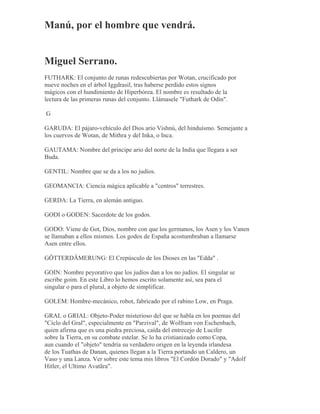 Manú, por el hombre que vendrá.
Miguel Serrano.
FUTHARK: El conjunto de runas redescubiertas por Wotan, crucificado por
nueve noches en el árbol Iggdrasil, tras haberse perdido estos signos
mágicos con el hundimiento de Hiperbórea. El nombre es resultado de la
lectura de las primeras runas del conjunto. Llámasele "Futhark de Odín".
G
GARUDA: El pájaro-vehículo del Dios ario Vishnú, del hinduísmo. Semejante a
los cuervos de Wotan, de Mithra y del Inka, o Inca.
GAUTAMA: Nombre del príncipe ario del norte de la India que llegara a ser
Buda.
GENTIL: Nombre que se da a los no judíos.
GEOMANCIA: Ciencia mágica aplicable a "centros" terrestres.
GERDA: La Tierra, en alemán antiguo.
GODI o GODEN: Sacerdote de los godos.
GODO: Viene de Got, Dios, nombre con que los germanos, los Asen y los Vanen
se llamaban a ellos mismos. Los godos de España acostumbraban a llamarse
Asen entre ellos.
GÖTTERDÄMERUNG: El Crepúsculo de los Dioses en las "Edda" .
GOIN: Nombre peyorativo que los judíos dan a los no judíos. El singular se
escribe goim. En este Libro lo hemos escrito solamente así, sea para el
singular o para el plural, a objeto de simplificar.
GOLEM: Hombre-mecánico, robot, fabricado por el rabino Low, en Praga.
GRAL o GRIAL: Objeto-Poder misterioso del que se habla en los poemas del
"Ciclo del Gral", especialmente en "Parzival", de Wolfram von Eschenbach,
quien afirma que es una piedra preciosa, caída del entrecejo de Lucifer
sobre la Tierra, en su combate estelar. Se lo ha cristianizado como Copa,
aun cuando el "objeto" tendría su verdadero origen en la leyenda irlandesa
de los Tuathas de Danan, quienes llegan a la Tierra portando un Caldero, un
Vaso y una Lanza. Ver sobre este tema mis libros "El Cordón Dorado" y "Adolf
Hitler, el Ultimo Avatãra".
 