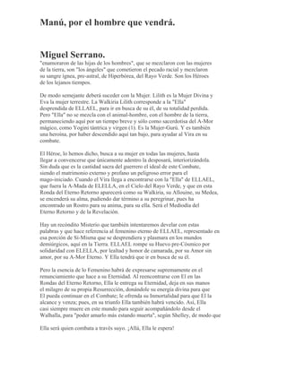 Manú, por el hombre que vendrá.
Miguel Serrano.
"enamoraron de las hijas de los hombres", que se mezclaron con las mujeres
de la tierra, son "los ángeles" que cometieron el pecado racial y mezclaron
su sangre ígnea, pre-astral, de Hiperbórea, del Rayo Verde. Son los Héroes
de los lejanos tiempos.
De modo semejante deberá suceder con la Mujer. Lilith es la Mujer Divina y
Eva la mujer terrestre. La Walkiria Lilith corresponde a la "Ella"
desprendida de ELLAEL, para ir en busca de su él, de su totalidad perdida.
Pero "Ella" no se mezcla con el animal-hombre, con el hombre de la tierra,
permaneciendo aquí por un tiempo breve y sólo como sacerdotisa del A-Mor
mágico, como Yogini tántrica y virgen (1). Es la Mujer-Gurú. Y es también
una heroína, por haber descendido aquí tan bajo, para ayudar al Vira en su
combate.
El Héroe, lo hemos dicho, busca a su mujer en todas las mujeres, hasta
llegar a convencerse que únicamente adentro la desposará, interiorizándola.
Sin duda que es la castidad sacra del guerrero el ideal de este Combate,
siendo el matrimonio externo y profano un peligroso error para el
mago-iniciado. Cuando el Vira llega a encontrarse con la "Ella" de ELLAEL,
que fuera la A-Mada de ELELLA, en el Cielo del Rayo Verde, y que en esta
Ronda del Eterno Retorno aparecerá como su Walkiria, su Allouine, su Medea,
se encenderá su alma, pudiendo dar término a su peregrinar, pues ha
encontrado un Rostro para su anima, para su ella. Será el Mediodía del
Eterno Retorno y de la Revelación.
Hay un recóndito Misterio que también intentaremos develar con estas
palabras y que hace referencia al femenino eterno de ELLAEL, representado en
esa porción de Sí-Misma que se desprendiera y plasmara en los mundos
demiúrgicos, aquí en la Tierra. ELLAEL rompe su Huevo pre-Cósmico por
solidaridad con ELELLA, por lealtad y honor de camarada, por su Amor sin
amor, por su A-Mor Eterno. Y Ella tendrá que ir en busca de su él.
Pero la esencia de lo Femenino habrá de expresarse supremamente en el
renunciamiento que hace a su Eternidad. Al reencontrarse con El en las
Rondas del Eterno Retorno, Ella le entrega su Eternidad, deja en sus manos
el milagro de su propia Resurrección, donándole su energía divina para que
El pueda continuar en el Combate; le ofrenda su Inmortalidad para que El la
alcance y venza; pues, en su triunfo Ella también habrá vencido. Así, Ella
casi siempre muere en este mundo para seguir acompañándolo desde el
Walhalla, para "poder amarlo más estando muerta", según Shelley, de modo que
Ella será quien combata a través suyo. ¡Allá, Ella le espera!
 