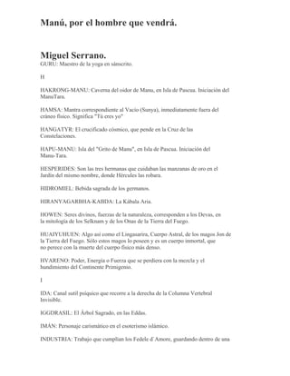 Manú, por el hombre que vendrá.
Miguel Serrano.
GURU: Maestro de la yoga en sánscrito.
H
HAKRONG-MANU: Caverna del oidor de Manu, en Isla de Pascua. Iniciación del
ManuTara.
HAMSA: Mantra correspondiente al Vacío (Sunya), inmediatamente fuera del
cráneo físico. Significa "Tú eres yo"
HANGATYR: El crucificado cósmico, que pende en la Cruz de las
Constelaciones.
HAPU-MANU: Isla del "Grito de Manu", en Isla de Pascua. Iniciación del
Manu-Tara.
HESPERIDES: Son las tres hermanas que cuidaban las manzanas de oro en el
Jardín del mismo nombre, donde Hércules las robara.
HIDROMIEL: Bebida sagrada de los germanos.
HIRANYAGARBHA-KABDA: La Kábala Aria.
HOWEN: Seres divinos, fuerzas de la naturaleza, corresponden a los Devas, en
la mitología de los Selknam y de los Onas de la Tierra del Fuego.
HUAIYUHUEN: Algo así como el Lingasarira, Cuerpo Astral, de los magos Jon de
la Tierra del Fuego. Sólo estos magos lo poseen y es un cuerpo inmortal, que
no perece con la muerte del cuerpo físico más denso.
HVARENO: Poder, Energía o Fuerza que se perdiera con la mezcla y el
hundimiento del Continente Primigenio.
I
IDA: Canal sutil psíquico que recorre a la derecha de la Columna Vertebral
Invisible.
IGGDRASIL: El Árbol Sagrado, en las Eddas.
IMÁN: Personaje carismático en el esoterismo islámico.
INDUSTRIA: Trabajo que cumplían los Fedele d`Amore, guardando dentro de una
 