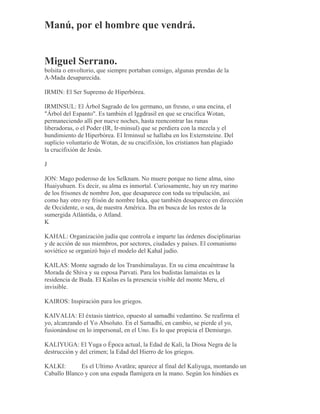 Manú, por el hombre que vendrá.
Miguel Serrano.
bolsita o envoltorio, que siempre portaban consigo, algunas prendas de la
A-Mada desaparecida.
IRMIN: El Ser Supremo de Hiperbórea.
IRMINSUL: El Árbol Sagrado de los germano, un fresno, o una encina, el
"Árbol del Espanto". Es también el Iggdrasil en que se crucifica Wotan,
permaneciendo allí por nueve noches, hasta reencontrar las runas
liberadoras, o el Poder (IR, Ir-minsul) que se perdiera con la mezcla y el
hundimiento de Hiperbórea. El Irminsul se hallaba en los Externsteine. Del
suplicio voluntario de Wotan, de su crucifixión, los cristianos han plagiado
la crucifixión de Jesús.
J
JON: Mago poderoso de los Selknam. No muere porque no tiene alma, sino
Huaiyuhuen. Es decir, su alma es inmortal. Curiosamente, hay un rey marino
de los frisones de nombre Jon, que desaparece con toda su tripulación, así
como hay otro rey frisón de nombre Inka, que también desaparece en dirección
de Occidente, o sea, de nuestra América. Iba en busca de los restos de la
sumergida Atlántida, o Atland.
K
KAHAL: Organización judía que controla e imparte las órdenes disciplinarias
y de acción de sus miembros, por sectores, ciudades y países. El comunismo
soviético se organizó bajo el modelo del Kahal judío.
KAILAS: Monte sagrado de los Transhimalayas. En su cima encuéntrase la
Morada de Shiva y su esposa Parvati. Para los budistas lamaístas es la
residencia de Buda. El Kailas es la presencia visible del monte Meru, el
invisible.
KAIROS: Inspiración para los griegos.
KAIVALIA: El éxtasis tántrico, opuesto al samadhi vedantino. Se reafirma el
yo, alcanzando el Yo Absoluto. En el Samadhi, en cambio, se pierde el yo,
fusionándose en lo impersonal, en el Uno. Es lo que propicia el Demiurgo.
KALIYUGA: El Yuga o Época actual, la Edad de Kali, la Diosa Negra de la
destrucción y del crimen; la Edad del Hierro de los griegos.
KALKI: Es el Ultimo Avatãra; aparece al final del Kaliyuga, montando un
Caballo Blanco y con una espada flamígera en la mano. Según los hindúes es
 