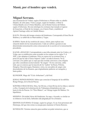 Manú, por el hombre que vendrá.
Miguel Serrano.
una encarnación de Vishnú; según el hitlerismo es Wotan sobre su caballo
Sleipnir, de ocho patas. Viene a juzgar, según los hindúes; a librar la
Ultima Batalla con el Ultimo Batallón, con la Horda Furiosa del Führer,
según el hitlerismo. De esta mitología los cristianos han tomado el regreso
de Jesucristo, al final de los tiempos, en el Juicio Final, y también al
Apóstol Santiago sobre un Caballo Blanco.
KALPA: División del tiempo cósmico del hinduísmo. Corresponde al Gran Día de
Brahma y se subdivide en Manvantãras y Yugas.
KARMA: Suerte de ley esotérica de causa y efecto, para explicar una
situación dentro de las reencarnaciones. Cada ser sufrirá o gozará en una
determinada reencarnación como consecuencia de su acción en la reencarnación
precedente.
KAZAR o KHAZAR: Correspondiente a una tribu nómade entre los Urales y el
Volga, que se estableciera como un poder en las estepas en los siglos V al
XIII, y que adoptara el judaísmo. Poco se conoce de su existencia hoy, a
pesar de que ha sido el único Imperio "judío" en toda la historia. No le
conviene a los judíos que se sepa que han existido conversos a una religión
que ellos consideran exclusivamente "de sangre". No les conviene, sobre
todo, que se conozca que la mayoría de los "judíos" de Rusia, Polonia,
Hungría, Checoslovaquia, Rumania y otros, no son judíos de sangre sino
descendientes de los Kazares, que originalmente pudieron ser mongoles y
hasta godos.
KLINGSOR: Mago del "Ciclo Arthuriano" y del Gral.
KOHAU-RONGO-RONGO: Sabios que conocían el lenguaje de las tablillas
Rongo-Rongo, de la Isla de Pascua.
KONTIKI (VIRACOCHA): Dios, Ser Divino, o Guía Divino de los Inkas y anterior
a ellos. Escaparía de la destrucción de Tiahuanacu dirigiéndose por mar
hasta la Isla de Pascua. Un "Dios Blanco", un Vikingo según De Mahieu. Un
hiperbóreo.
KRISHNA: Divinidad, héroe del hinduísmo. Su saga, o leyenda, es similar en
su infancia a la de Jesús, habiendo sido plagiada por los cristianos.
KRONOS (SATURNO): El tiempo, según los griegos. Es un Aion prisionero del
Demiurgo, del que éste extrae su energía para mantener el Eterno Retorno.
KUNDALINI: Término sánscrito para nombrar un poder misterioso, que se
 
