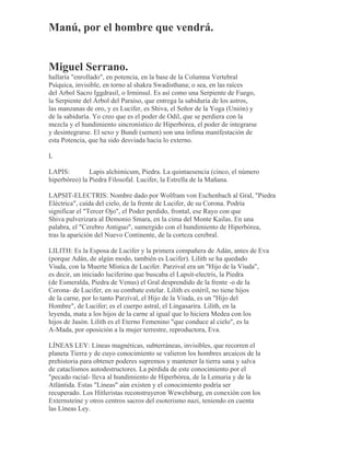 Manú, por el hombre que vendrá.
Miguel Serrano.
hallaría "enrollado", en potencia, en la base de la Columna Vertebral
Psíquica, invisible, en torno al shakra Swadisthana; o sea, en las raíces
del Arbol Sacro Iggdrasil, o Irminsul. Es así como una Serpiente de Fuego,
la Serpiente del Árbol del Paraíso, que entrega la sabiduría de los astros,
las manzanas de oro, y es Lucifer, es Shiva, el Señor de la Yoga (Unión) y
de la sabiduría. Yo creo que es el poder de Odil, que se perdiera con la
mezcla y el hundimiento sincronístico de Hiperbórea, el poder de integrarse
y desintegrarse. El sexo y Bundi (semen) son una ínfima manifestación de
esta Potencia, que ha sido desviada hacia lo externo.
L
LAPIS: Lapis alchimicum, Piedra. La quintaesencia (cinco, el número
hiperbóreo) la Piedra Filosofal. Lucifer, la Estrella de la Mañana.
LAPSIT-ELECTRIS: Nombre dado por Wolfram von Eschenbach al Gral, "Piedra
Eléctrica", caída del cielo, de la frente de Lucifer, de su Corona. Podría
significar el "Tercer Ojo", el Poder perdido, frontal, ese Rayo con que
Shiva pulverizara al Demonio Smara, en la cima del Monte Kailas. En una
palabra, el "Cerebro Antiguo", sumergido con el hundimiento de Hiperbórea,
tras la aparición del Nuevo Continente, de la corteza cerebral.
LILITH: Es la Esposa de Lucifer y la primera compañera de Adán, antes de Eva
(porque Adán, de algún modo, también es Lucifer). Lilith se ha quedado
Viuda, con la Muerte Mística de Lucifer. Parzival era un "Hijo de la Viuda",
es decir, un iniciado luciferino que buscaba el Lapsit-electris, la Piedra
(de Esmeralda, Piedra de Venus) el Gral desprendido de la frente -o de la
Corona- de Lucifer, en su combate estelar. Lilith es estéril, no tiene hijos
de la carne, por lo tanto Parzival, el Hijo de la Viuda, es un "Hijo del
Hombre", de Lucifer; es el cuerpo astral, el Lingasarira. Lilith, en la
leyenda, mata a los hijos de la carne al igual que lo hiciera Medea con los
hijos de Jasón. Lilith es el Eterno Femenino "que conduce al cielo", es la
A-Mada, por oposición a la mujer terrestre, reproductora, Eva.
LÍNEAS LEY: Líneas magnéticas, subterráneas, invisibles, que recorren el
planeta Tierra y de cuyo conocimiento se valieron los hombres arcaicos de la
prehistoria para obtener poderes supremos y mantener la tierra sana y salva
de cataclismos autodestructores. La pérdida de este conocimiento por el
"pecado racial- lleva al hundimiento de Hiperbórea, de la Lemuria y de la
Atlántida. Estas "Líneas" aún existen y el conocimiento podría ser
recuperado. Los Hitleristas reconstruyeron Wewelsburg, en conexión con los
Externsteine y otros centros sacros del esoterismo nazi, teniendo en cuenta
las Líneas Ley.
 