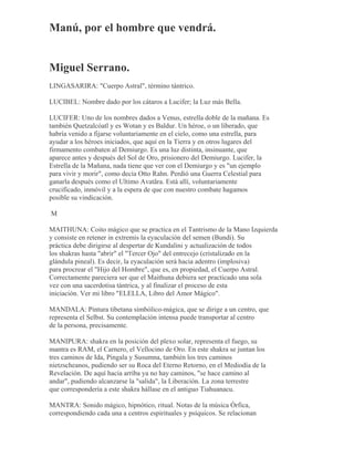 Manú, por el hombre que vendrá.
Miguel Serrano.
LINGASARIRA: "Cuerpo Astral", término tántrico.
LUCIBEL: Nombre dado por los cátaros a Lucifer; la Luz más Bella.
LUCIFER: Uno de los nombres dados a Venus, estrella doble de la mañana. Es
también Quetzalcóatl y es Wotan y es Baldur. Un héroe, o un liberado, que
habría venido a fijarse voluntariamente en el cielo, como una estrella, para
ayudar a los héroes iniciados, que aquí en la Tierra y en otros lugares del
firmamento combaten al Demiurgo. Es una luz distinta, insinuante, que
aparece antes y después del Sol de Oro, prisionero del Demiurgo. Lucifer, la
Estrella de la Mañana, nada tiene que ver con el Demiurgo y es "un ejemplo
para vivir y morir", como decía Otto Rahn. Perdió una Guerra Celestial para
ganarla después como el Ultimo Avatãra. Está allí, voluntariamente
crucificado, inmóvil y a la espera de que con nuestro combate hagamos
posible su vindicación.
M
MAITHUNA: Coito mágico que se practica en el Tantrismo de la Mano Izquierda
y consiste en retener in extremis la eyaculación del semen (Bundi). Su
práctica debe dirigirse al despertar de Kundalini y actualización de todos
los shakras hasta "abrir" el "Tercer Ojo" del entrecejo (cristalizado en la
glándula pineal). Es decir, la eyaculación será hacia adentro (implosiva)
para procrear el "Hijo del Hombre", que es, en propiedad, el Cuerpo Astral.
Correctamente pareciera ser que el Maithuna debiera ser practicado una sola
vez con una sacerdotisa tántrica, y al finalizar el proceso de esta
iniciación. Ver mi libro "ELELLA, Libro del Amor Mágico".
MANDALA: Pintura tibetana simbólico-mágica, que se dirige a un centro, que
representa el Selbst. Su contemplación intensa puede transportar al centro
de la persona, precisamente.
MANIPURA: shakra en la posición del plexo solar, representa el fuego, su
mantra es RAM, el Carnero, el Vellocino de Oro. En este shakra se juntan los
tres caminos de Ida, Pingala y Susumna, también los tres caminos
nietzscheanos, pudiendo ser su Roca del Eterno Retorno, en el Mediodía de la
Revelación. De aquí hacia arriba ya no hay caminos, "se hace camino al
andar", pudiendo alcanzarse la "salida", la Liberación. La zona terrestre
que correspondería a este shakra hállase en el antiguo Tiahuanacu.
MANTRA: Sonido mágico, hipnótico, ritual. Notas de la música Órfica,
correspondiendo cada una a centros espirituales y psíquicos. Se relacionan
 