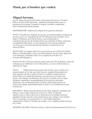 Manú, por el hombre que vendrá.
Miguel Serrano.
con los shakras del cuerpo del hombre y del cuerpo del Universo. El mantra
OM (se escribe AUM) representa y simboliza la totalidad (Dios), pues se
pronuncia con la laringe, el paladar, la lengua y los labios, compromete
todo el instrumental sonoro humano.
MÄNNERBUNDE: Organización antigua de los guerreros germanos.
MANU: El hombre-raíz, fundador de una raza, de una humanidad, al comienzo de
un nuevo ciclo; es el Legislador (de ahí "El Código de Leyes de Manu", de la
India). El Manutara, de la Isla de Pascua, viene a representar la
culminación de una raza de hombres-héroes que, partiendo de Manu, alcanzaron
la totalidad del Manu-Tara; o sea la integración con el opuesto femenino,
con Tara, que es una Diosa del tantrismo tibetano, la misma Parvati, la
esposa de Shiva.
MANUTARA: Es el pájaro mítico de la Isla de Pascua, de Te-Pito-0-Te-Henúa.
Manu es el Hombre-Raíz y Tara es una Diosa tibetana. De este modo, Manu-Tara
es el Andrógino, el Hombre-Total. (Ver el capítulo de este libro "La
iniciación del Manutara").
MANVANTARA: División hindú del tiempo dentro del "Día de Brahma", dentro de
un Kalpa que se subdivide en varios Manvantaras, así como un Manvantara se
subdivide en Yugas.
MAYA: Palabra sánscrita que quiere decir ilusión y que se refiere a los
acontecimientos de la vida, que serían ilusorios; logrando desentenderse de
ellos, pasando más allá, se podría alcanzar la verdadera realidad inmóvil,
eterna. Maya es el mundo del Demiurgo, que aprisiona en sus redes a los
divinos. Sin embargo, los Hitleristas creen que no es posible vencer a Maya
aislándose, apartándose, desentendiéndose de los procesos del mundo
demiúrgico, sino combatiendo desde su interior, hasta lograr destrozar la
red con una Espada, deshaciéndola desde el centro. Es el combate heroico por
la liberación.
MELIMOYU: Monte sacro del extremo sur de Chile, antípoda o contraparte del
Kailas, al cual se halla unido por las Líneas Ley. Meli, en mapuche
significa cuatro y Moyu, ubres; dos se destruyeron en un antiguo terremoto,
quedando sólo las otras dos, como cuernos de un casco vikingo, como la Runa
UR ( n ) invertida; o sea, la Runa Ru ( U ), del Futhark Hitleriano,
simbolizando a Manu, el "Hombre que vendrá", cuyo verdadero nombre será, por
ello, Unam.
MEMORIA AKASIKA: Memoria cósmica. Todos los acontecimientos del Universo se
 