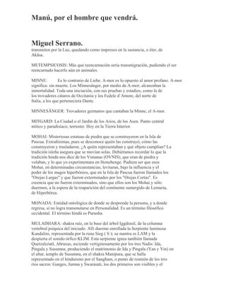 Manú, por el hombre que vendrá.
Miguel Serrano.
transmiten por la Luz, quedando como impresos en la sustancia, o éter, de
Akãsa.
METEMPSICOSIS: Más que reencarnación sería transmigración, pudiendo el ser
reencarnado hacerlo aún en animales.
MINNE: Es lo contrario de Liebe. A-mor es lo opuesto al amor profano. A-mor
significa: sin muerte. Los Minnesänger, por medio de A-mor, alcanzaban la
inmortalidad. Toda una iniciación, con sus pruebas y estadios, como la de
los trovadores cátaros de Occitania y los Fedele d`Amore, del norte de
Italia, a los que perteneciera Dante.
MINNESÄNGER: Trovadores germanos que cantaban la Minne, el A-mor.
MITGARD: La Ciudad o el Jardín de los Arios, de los Asen. Punto central
mítico y paradisíaco, terrestre. Hoy en la Tierra Interior.
MOHAI: Misteriosas estatuas de piedra que se construyeron en la Isla de
Pascua. Extrañísimas, pues se desconoce quién las construyó, cómo las
construyeron y trasladaron. ¿A quién representaban y qué objeto cumplían? La
tradición isleña asegura que se movían solas. Debiéramos recordar lo que la
tradición hindú nos dice de los Vimanas (OVNIS), que eran de piedra y
volaban, y lo que yo experimentara en Stonehenge. Pudiera ser que esos
Mohai, en determinadas circunstancias, levitaran, bajo la influencia y el
poder de los magos hiperbóreos, que en la Isla de Pascua fueron llamados los
"Orejas Largas" y que fueron exterminados por los "Orejas Cortas". Es
creencia que no fueron exterminados, sino que ellos son los Mohai y sólo
duermen, a la espera de la reaparición del continente sumergido de Lemuria,
de Hiperbórea.
MONADA: Entidad ontológica de donde se desprende la persona, y a donde
regresa, si no logra transmutarse en Personalidad. Es un término filosófico
occidental. El término hindú es Purusha.
MULADHARA: shakra raíz, en la base del árbol Iggdrasil, de la columna
vertebral psíquica del iniciado. Allí duerme enrollada la Serpiente luminosa
Kundalini, representada por la runa Sieg ( S ); su mantra es LAM y la
despierta el sonido órfico KLIM. Esta serpiente ígnea también llamada
Quetzalcóatl, Abraxas, asciende vertiginosamente por los tres Nadis: Ida,
Pingala y Susumna, produciendo el matrimonio de Ida y Pingala (Yan y Yin) en
el altar, templo de Susumna, en el shakra Manipura, que se halla
representado en el hinduísmo por el Sangham, o punto de reunión de los tres
ríos sacros: Ganges, Jumna y Swarasati, los dos primeros son visibles y el
 