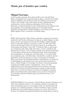 Manú, por el hombre que vendrá.
Miguel Serrano.
tercero invisible, partiendo de la cabeza de Shiva en la cima del Monte
Kailas. El Sangham tiene su punto geográfico mágico y terrestre en la ciudad
india de Allahabad, cerca de Benares, punto de confluencia de los dos ríos
visibles y del invisible. Cada cierto número de años, dependiendo de las
constelaciones y de las confluencias astrológicas, allí se realiza una
Khunmela, o reunión de hindúes de todo el Subcontinente, para bañarse en las
aguas sagradas. En la simbología mágica del sur del mundo el punto
geográfico correspondiente al shakra Muladara, es San Pedro de Atacama. Este
shakra significa Tierra y su animal es el Elefante Negro.
0
ODÍN: El Dios germano, Odín o Wotan, inspirador y protector de los poetas,
también Dios del Viento, del Huracán. Galopa en su caballo Sleipnir, de ocho
patas, como las ocho puntas de la Estrella de la Mañana, también llamada
Lucifer; cuatro patas galopan en esta tierra y cuatro en el Más Allá. Odín
tiene un solo ojo, pues el otro se lo arrancó él mismo. Es un símbolo de la
visión antigua, del llamado "Tercer Ojo". El Poder de Odín se expresa aquí
en la Trilogía de Adel, Odal y Odil. Este Poder, o Fuerza, también ha sido
llamada Urna, Hvareno y Vril. El Poder se pierde con la mezcla del mestizaje
y la sincronística destrucción de la Hiperbórea Polar. Puede así entenderse
que los hiperbóreos, en estado puro, eran todos Odín; o, si se quiere, Odín
era un hiperbóreo más, un Hombre-Dios, devenido Dios, cuando los divinos
hiperbóreos, los Divyas, pasan a ser Vîras, e involucionan en el hombre.
Odín, como Wotan, tras la pérdida del Poder y de Hiperbórea, se crucifica en
el Árbol Iggdrasil y ahí permanece por nueve noches, hasta recuperar las
Runas, el Poder Perdido. Se las entrega a los Héroes-Vîras para que puedan
recuperar la divinidad, re-nacer e inmortalizarse: volver a ser ellos
también Odín. En este libro hemos hablado de la crucifixión en el propio
Árbol de la Columna Vertebral Psíquica para recuperar el poder de Adel,
Odal, Odil. La crucifixión simbólica de Wotan en el Iggdrasil, o Irminsul,
hállase extraordinariamente representada en las rocas de los Externsteiner,
El cristianismo judío ha tomado de aquí la crucifixión de Jesús y lo ha
falseado todo.
P
PADMASANBHAVA: Es el maestro o Gurú hindú que introduce el Budismo en el
Tíbet. Será el Budismo Tántrico. Así se ablanda y dulcifica a un pueblo que
fuera esencialmente guerrero y cuya religión, el Bo, tuvo muchos puntos de
contacto con el shintoísmo japonés. Usaban la Swástika Levógira, la misma
del Hitlerismo. Este pueblo mantenía en jaque a sus vecinos de la India y a
la China. Los tibetanos descenderían también de los Dropas blancos, antes de
 