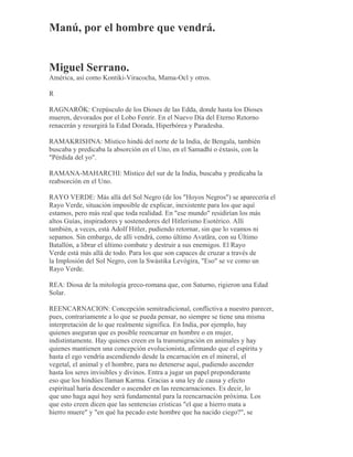 Manú, por el hombre que vendrá.
Miguel Serrano.
América, así como Kontiki-Viracocha, Mama-Ocl y otros.
R
RAGNARÖK: Crepúsculo de los Dioses de las Edda, donde hasta los Dioses
mueren, devorados por el Lobo Fenrir. En el Nuevo Día del Eterno Retorno
renacerán y resurgirá la Edad Dorada, Hiperbórea y Paradesha.
RAMAKRISHNA: Místico hindú del norte de la India, de Bengala, también
buscaba y predicaba la absorción en el Uno, en el Samadhi o éxtasis, con la
"Pérdida del yo".
RAMANA-MAHARCHI: Místico del sur de la India, buscaba y predicaba la
reabsorción en el Uno.
RAYO VERDE: Más allá del Sol Negro (de los "Hoyos Negros") se aparecería el
Rayo Verde, situación imposible de explicar, inexistente para los que aquí
estamos, pero más real que toda realidad. En "ese mundo" residirían los más
altos Guías, inspiradores y sostenedores del Hitlerismo Esotérico. Allí
también, a veces, está Adolf Hitler, pudiendo retornar, sin que lo veamos ni
sepamos. Sin embargo, de allí vendrá, como último Avatãra, con su Último
Batallón, a librar el último combate y destruir a sus enemigos. El Rayo
Verde está más allá de todo. Para los que son capaces de cruzar a través de
la Implosión del Sol Negro, con la Swástika Levógira, "Eso" se ve como un
Rayo Verde.
REA: Diosa de la mitología greco-romana que, con Saturno, rigieron una Edad
Solar.
REENCARNACION: Concepción semitradicional, conflictiva a nuestro parecer,
pues, contrariamente a lo que se pueda pensar, no siempre se tiene una misma
interpretación de lo que realmente significa. En India, por ejemplo, hay
quienes aseguran que es posible reencarnar en hombre o en mujer,
indistintamente. Hay quienes creen en la transmigración en animales y hay
quienes mantienen una concepción evolucionista, afirmando que el espíritu y
hasta el ego vendría ascendiendo desde la encarnación en el mineral, el
vegetal, el animal y el hombre, para no detenerse aquí, pudiendo ascender
hasta los seres invisibles y divinos. Entra a jugar un papel preponderante
eso que los hindúes llaman Karma. Gracias a una ley de causa y efecto
espiritual haría descender o ascender en las reencarnaciones. Es decir, lo
que uno haga aquí hoy será fundamental para la reencarnación próxima. Los
que esto creen dicen que las sentencias crísticas "el que a hierro mata a
hierro muere" y "en qué ha pecado este hombre que ha nacido ciego?", se
 