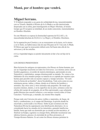 Manú, por el hombre que vendrá.
Miguel Serrano.
Y El deberá responder a ese gesto de solidaridad divina, inmortalizándola
con su Triunfo, dándole el Rostro de la A-Mada a su ella interiorizada,
desposada con su alma, para transfigurarla en Mujer-Absoluta, al mismo
tiempo que El recupera su totalidad, de un modo consciente, transmutándose
en Hombre-Absoluto.
En este Misterio se expresa la femineidad suprema de ELLAEL y la
masculinidad absoluta de ELELLA. La Mujer y el Hombre-Absolutos.
En la separación pre-Cósmica y en su reencuentro en la tierra, en lo eterno
y en lo finito, no habrá nunca más de una Ella para un El. Una sola A-Mada.
El Héroe que aquí la reencuentre deberá serie fiel hasta más allá de los
universos y de las estrellas.
(1) La virginidad mágica se pierde únicamente al dar a luz un hijo de la
carne.
LOS DIOSES PRISIONEROS
Bien hicieron los antiguos en representar a los Dioses en forma humana, por
ser un Arquetipo recurrente en todos los Universos. Los mismos astros son un
hombre gigantesco, revestido de materia demiúrgica, aprisionado en esta
Naturaleza y repitiéndose, aunque disminuyendo su tamaño. No vemos a los
habitantes de esos mundos porque su materia no es captada por nuestros ojos
hechos para percibir sólo en nuestro espacio y tiempo terrestres. "El cielo
tiene la forma de un hombre", decía Swedenborg. Todo sería como en esas
miniaturas persas, indias y chinas, donde en el interior de hombres y
animales, hay otros seres y otros animales más pequeños. De modo que
nosotros mismos, dentro, o en la superficie de un astro, seríamos como las
células del cuerpo de un gigante, de un Dios aprisionado y que solamente
podrá liberarse por nuestro esfuerzo y con nuestra victoria sobre el Gran
Carcelero. Victoria que, a menudo, ese mismo Dios impide.
Porque todo este Universo de astros visibles y materiales, de fuego, de
hielo y combustiones, es el campo del Demiurgo, la prisión donde ha
encerrado y esclavizado a los Dioses. Sobre la pre-existencia de otra
Naturaleza Divina ha superpuesto esta falsificación aberrante y la va
extendiendo hacia los mundos de los inmortales, ganando batalla tras
batalla, hasta que todo sea destruido por su misma acción mecánica, al
finalizar un Kalpa y agotarse su energía finita, debiendo recomenzar una
idéntica historia, gracias a la eternidad de un Dios prisionero, el
Tiempo-Kronos-Saturno. Es así como los Dioses mismos permiten la
 
