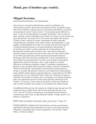 Manú, por el hombre que vendrá.
Miguel Serrano.
están refiriendo al Karma y a la reencarnación.
Ahora bien, la concepción del hitlerismo esotérico es diferente a lo
anteriormente expuesto. Remitimos nuevamente al lector al capítulo de esta
obra "Eterno Retorno y Reencarnación". Sostenemos que Buda no se refirió a
la reencarnación sino al "eterno retorno". Y esto porque nunca habló de un
alma. Y sólo en el Eterno Retorno es posible "reencarnar", aún sin tener un
alma. Además, nosotros afirmamos que el alma y el cuerpo son una misma cosa,
que nada subsiste a la muerte física si no hemos sido capaces de resucitar
el alma, es decir, sutilizar el cuerpo, transmutarlo en alma, muriendo
voluntariamente, matándolo, en la muerte mística, desintegrándolo, en una
palabra, transformándolo en el alma, en el cuerpo sutil que fuera antes de
cristalizarse definitivamente en el cuerpo demiúrgico del presente. Y
revistiendo esta "alma" o cuerpo sutilizado (el "cuerpo glorioso" del
Kristianismo Esotérico) de esa materia roja, "dura como el diamante",
inmortal, aunque invisible a los ojos de esta carne, de Vâjra. Hemos dicho
en este libro que dentro de la prisión saturniana (de Saturno-Kronos)
demiúrgica, del Eterno Retorno, posiblemente se dé la virtualidad de un
cierto número de reencarnaciones. Es decir, que una historia arquetípica,
adquiriendo carácter de leyenda y mito, venga a repetirse en épocas
diferentes, de distintas costumbres, ropajes, vestimentas, arquitecturas y
paisajes, lo que, de algún modo misterioso vendría a alterar el concepto de
"Retorno de lo Mismo", precipitando o facilitando de extraña manera el
escape, o la salida. Quisiéramos referirnos a un extrañísimo acontecimiento,
al que también aluden algunos yogas himaláyicos y lamas tántricos del Tíbet,
teniendo que ver con el fenómeno Tulku: Otros Ser, sutilizado, en lugar de
"plasmar" nuevamente su materia-alma, se introduce en el cuerpo de alguien
para vivir experiencias que no le serán ajenas del todo, puesto que él las
"induce". Es así que, en estos casos de excepción, el que aquí se halla no
está viviendo su propia vida, aunque lo crea, porque está siendo poseído.
Es también posible que esos dos cuerpos en verdad no sean más que uno. Por
el hecho de que el cuerpo físico aún no se ha sutilizado del todo y ese
"otro", que en "él" entra, es la parte que se ha logrado sutilizar hasta el
momento, que entra y sale. Lo que Paracelso llamara "Cuerpo Astral" y los
tántricos, Lingasarira.
RISHI: Sabio ario-hindú, del período védico; quiere decir: "el que Ve".
RONGO-RONGO: Tablillas de la Isla de Pascua, escritas en una lengua
imposible de descifrar hasta el momento; los que la conocieron fueron los
"Orejones", aniquilados por la Gran Conspiración. (Ver mi libro "Adolf
Hitler, el Ultimo Avatãra").
 