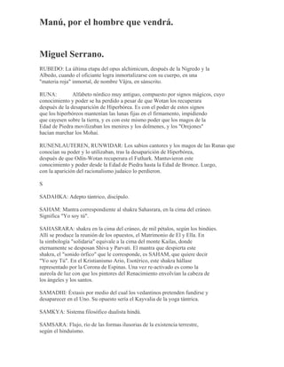 Manú, por el hombre que vendrá.
Miguel Serrano.
RUBEDO: La última etapa del opus alchimicum, después de la Nigredo y la
Albedo, cuando el oficiante logra inmortalizarse con su cuerpo, en una
"materia roja" inmortal, de nombre Vâjra, en sánscrito.
RUNA: Alfabeto nórdico muy antiguo, compuesto por signos mágicos, cuyo
conocimiento y poder se ha perdido a pesar de que Wotan los recuperara
después de la desaparición de Hiperbórea. Es con el poder de estos signos
que los hiperbóreos mantenían las lunas fijas en el firmamento, impidiendo
que cayesen sobre la tierra, y es con este mismo poder que los magos de la
Edad de Piedra movilizaban los menires y los dolmenes, y los "Orejones"
hacían marchar los Mohai.
RUNENLAUTEREN, RUNWIDAR: Los sabios cantores y los magos de las Runas que
conocían su poder y lo utilizaban, tras la desaparición de Hiperbórea,
después de que Odín-Wotan recuperara el Futhark. Mantuvieron este
conocimiento y poder desde la Edad de Piedra hasta la Edad de Bronce. Luego,
con la aparición del racionalismo judaico lo perdieron.
S
SADAHKA: Adepto tántrico, discípulo.
SAHAM: Mantra correspondiente al shakra Sahasrara, en la cima del cráneo.
Significa "Yo soy tú".
SAHASRARA: shakra en la cima del cráneo, de mil pétalos, según los hindúes.
Allí se produce la reunión de los opuestos, el Matrimonio de El y Ella. En
la simbología "solidaria" equivale a la cima del monte Kailas, donde
eternamente se desposan Shiva y Parvati. El mantra que despierta este
shakra, el "sonido órfico" que le corresponde, es SAHAM, que quiere decir
"Yo soy Tú". En el Kristianismo Ario, Esotérico, este shakra hállase
representado por la Corona de Espinas. Una vez re-activado es como la
aureola de luz con que los pintores del Renacimiento envolvían la cabeza de
los ángeles y los santos.
SAMADHI: Éxtasis por medio del cual los vedantinos pretenden fundirse y
desaparecer en el Uno. Su opuesto sería el Kayvalia de la yoga tántrica.
SAMKYA: Sistema filosófico dualista hindú.
SAMSARA: Flujo, río de las formas ilusorias de la existencia terrestre,
según el hinduísmo.
 
