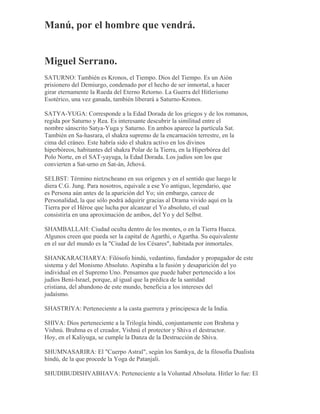 Manú, por el hombre que vendrá.
Miguel Serrano.
SATURNO: También es Kronos, el Tiempo. Dios del Tiempo. Es un Aión
prisionero del Demiurgo, condenado por el hecho de ser inmortal, a hacer
girar eternamente la Rueda del Eterno Retorno. La Guerra del Hitlerismo
Esotérico, una vez ganada, también liberará a Saturno-Kronos.
SATYA-YUGA: Corresponde a la Edad Dorada de los griegos y de los romanos,
regida por Saturno y Rea. Es interesante descubrir la similitud entre el
nombre sánscrito Satya-Yuga y Saturno. En ambos aparece la partícula Sat.
También en Sa-hasrara, el shakra supremo de la encarnación terrestre, en la
cima del cráneo. Este habría sido el shakra activo en los divinos
hiperbóreos, habitantes del shakra Polar de la Tierra, en la Hiperbórea del
Polo Norte, en el SAT-yayuga, la Edad Dorada. Los judíos son los que
convierten a Sat-urno en Sat-án, Jehová.
SELBST: Término nietzscheano en sus orígenes y en el sentido que luego le
diera C.G. Jung. Para nosotros, equivale a ese Yo antiguo, legendario, que
es Persona aún antes de la aparición del Yo; sin embargo, carece de
Personalidad, la que sólo podrá adquirir gracias al Drama vivido aquí en la
Tierra por el Héroe que lucha por alcanzar el Yo absoluto, el cual
consistiría en una aproximación de ambos, del Yo y del Selbst.
SHAMBALLAH: Ciudad oculta dentro de los montes, o en la Tierra Hueca.
Algunos creen que pueda ser la capital de Agarthi, o Agartha. Su equivalente
en el sur del mundo es la "Ciudad de los Césares", habitada por inmortales.
SHANKARACHARYA: Filósofo hindú, vedantino, fundador y propagador de este
sistema y del Monismo Absoluto. Aspiraba a la fusión y desaparición del yo
individual en el Supremo Uno. Pensamos que puede haber pertenecido a los
judíos Beni-Israel, porque, al igual que la prédica de la santidad
cristiana, del abandono de este mundo, beneficia a los intereses del
judaísmo.
SHASTRIYA: Perteneciente a la casta guerrera y principesca de la India.
SHIVA: Dios perteneciente a la Trilogía hindú, conjuntamente con Brahma y
Vishnú. Brahma es el creador, Vishnú el protector y Shiva el destructor.
Hoy, en el Kaliyuga, se cumple la Danza de la Destrucción de Shiva.
SHUMNASARIRA: El "Cuerpo Astral", según los Samkya, de la filosofía Dualista
hindú, de la que procede la Yoga de Patanjali.
SHUDIBUDISHVABHAVA: Perteneciente a la Voluntad Absoluta. Hitler lo fue: El
 