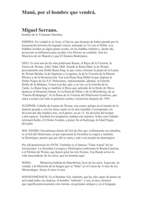 Manú, por el hombre que vendrá.
Miguel Serrano.
hombre de la Voluntad Absoluta.
SIDDHA: En verdad es el Asen, el Dyvia, que después de haber pasado por la
encarnación terrestre ha logrado vencer, juntando su Yo con el Selbst. Los
Siddhas residen en algún punto oculto, en los Siddha-Ashram y, desde ahí,
proyectan su influencia para ayudar a los Héroes en combate. Son los
Maestros de mi Maestro y que El llamara Brahmanes.
SIEG: Es esta una de las más poderosas Runas, el Rayo de la Victoria, la
Fuerza de Wotan, Adel, Odal, Odil. Siendo la Runa Odal, la de Wotan,
precisamente una Doble Runa Sieg, la que viene a formar la punta de la Lanza
de Wotan-Baldur, la de Sagitario y Longinus, la de la Victoria de la Muerte
Mística y de la Resurrección. Fue esta Runa Sieg Doble la que eligiera la
Orden Negra de los S.S. Hitlerianos, representando, además, la Estrella
Doble de la Mañana, Venus-Lucifer, que, a su vez, es la Estrella de la
Tarde. La Runa Sieg es también el Rayo que saliendo de la frente de Shiva
destruye al Demonio Smara. Es la Runa de Hitler y de su Blietzkrieg, de su
"Guerra Relámpago". Es la Runa de la Victoria del Hitlerismo Esotérico, que
entra a actuar con toda su potencia oculta y misteriosa después de 1945.
SLEIPNIR: Caballo de 8 patas de Wotan; con cuatro galopa en el mundo de la
materia pesada y con las otras cuatro en la otra realidad. Corresponde a la
división del año nórdico ario, en 8 partes, no en 12. Su división del tiempo
y del espacio. También los templarios usaban este número. Sobre este Caballo
retornará Kalki, el Ultimo Avatãra, a poner fin al Kaliyuga, la Edad Negra
del judío.
SOL NEGRO: Encuéntrase detrás del Sol de Oro que visiblemente nos alumbra,
es el Sol del Hitlerismo, al que representa la Swástika Levógira y también
la Dextrógira, puesto que por allí se entra y sale a un mundo no demiúrgico.
Por allí penetrarían los OVNI. También es el famoso "Tubo Astral" de las
iniciaciones. La Swástika Levógira y Dextrógira conforman la Rueda Catarina,
o el Molino de Wotan, que hacen girar las tres Nornas. Esa Rueda activa la
vida trascendente de los arios, que no termina aquí.
SOMA: Misteriosa bebida de Hiperbórea; licor de los arios. Equivale, en
verdad, a la Memoria de la Sangre que se "bebe" en el Canso de A-mor de los
Minnesänger. Soma-A-mos-A-mor.
SONNENMENSCH: Es el Hombre Sol, redondo, que ha sido capaz de poner en
actividad todos sus shakras, el hombre "ardiente", o sea, el nazi, término
que significa precisamente esto mismo, en germano antiguo y en el lenguaje
 
