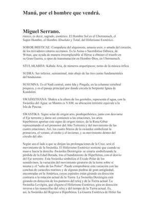 Manú, por el hombre que vendrá.
Miguel Serrano.
rúnico, es decir, sagrado, esotérico. El Hombre Sol es el Ubermensch, el
Super-Hombre, el Hombre Absoluto y Total, del Hitlerismo Esotérico.
SOROR-MISTICAE: Compañera del alquimista, amasia uxor, o amada del corazón,
de los trovadores cátaros occitanos. Es la Asina o Sacerdotisa Odínica, de
Wotan, que ayuda de manera irreemplazable al Héroe a obtener el triunfo en
su Gran Guerra, u opus de transmutación en Hombre-Dios, en Ubermensch.
STULAKABDA: Kábala Aria, de números arquetípicos; notas de la música órfica.
SUDRA: Ser inferior, semianimal, más abajo de las tres castas fundamentales
del hinduísmo.
SUSUMNA: Es el Nadi central, entre Ida y Pingala, en la columna vertebral
psíquica, y es el pasaje principal por donde circula la Serpiente Ignea de
Kundalini.
SWADISTHANA: Shakra a la altura de los genitales, representa el agua, con la
Swástika del Agua; su Mantra es VAM, su ubicación terrestre equivale a la
Isla de Pascua.
SWASTIKA: Signo solar de origen ario, posthiperbórico, junto con desviarse
el Eje terrestre y darse así comienzo a las estaciones, los arios
hiperbóreos aportan este signo de origen rúnico, de la Runa Gibur
representando el sol promotor del Año Terrestre y del movimiento de las
cuatro estaciones. Así, los cuatro brazos de la swástika simbolizan la
primavera, el verano, el otoño y el invierno, y su movimiento dentro del
círculo del año.
Según sea el lado a que se dirijan las prolongaciones de la Cruz, será el
movimiento de la Swástika. El Hitlerismo Esotérico sostiene que cuando se
mueve hacia la derecha -Swástika Dextrógira- se estaría simbolizando la
pérdida de la Edad Dorada, tras el hundimiento de Hiperbórea, con el desvío
del Eje terrestre. Esta Swástika simboliza el Exodo Polar de los
semidivinos, la variación del movimiento giratorio de la tierra sobre sí
misma y el "salto de los Polos". Puede comprobarse esta variación con las
conchas de caracoles marinos y de algunas piedras de gran antigüedad,
encontradas en la Antártica, cuyas espirales están girando en dirección
contraria a la rotación actual de la Tierra. La Swástika Dextrógira está
girando en dirección de los punteros del reloj y de la Tierra actual. La
Swástika Levógira, que eligiera el Hitlerismo Esotérico, gira en dirección
inversa a las manecillas del reloj y del tiempo de la Tierra actual. Es,
así, la Swástika del Regreso a Hiperbórea. La Guerra Esotérica de Hitler fue
 