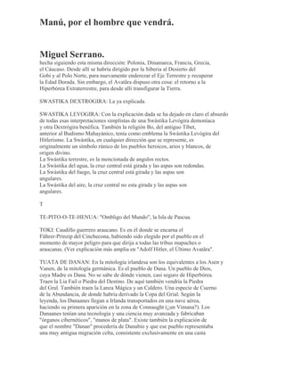 Manú, por el hombre que vendrá.
Miguel Serrano.
hecha siguiendo esta misma dirección: Polonia, Dinamarca, Francia, Grecia,
el Cáucaso. Desde allí se habría dirigido por la Siberia al Desierto del
Gobi y al Polo Norte, para nuevamente enderezar el Eje Terrestre y recuperar
la Edad Dorada. Sin embargo, el Avatãra dispuso otra cosa: el retorno a la
Hiperbórea Extraterrestre, para desde allí transfigurar la Tierra.
SWASTIKA DEXTROGIRA: La ya explicada.
SWASTIKA LEVOGIRA: Con la explicación dada se ha dejado en claro el absurdo
de todas esas interpretaciones simplistas de una Swástika Levógira demoníaca
y otra Dextrógira benéfica. También la religión Bo, del antiguo Tíbet,
anterior al Budismo Mahayánico, tenía como emblema la Swástika Levógira del
Hitlerismo. La Swástika, en cualquier dirección que se represente, es
originalmente un símbolo rúnico de los pueblos heroicos, arios y blancos, de
origen divino.
La Swástika terrestre, es la mencionada de angulos rectos.
La Swástika del agua, la cruz central está girada y las aspas son redondas.
La Swástika del fuego, la cruz central está girada y las aspas son
angulares.
La Swástika del aire, la cruz central no esta girada y las aspas son
angulares.
T
TE-PITO-O-TE-HENUA: "Ombligo del Mundo", la Isla de Pascua.
TOKI: Caudillo guerrero araucano. Es en él donde se encarna el
Führer-Prinzip del Cinchecona, habiendo sido elegido por el pueblo en el
momento de mayor peligro para que dirija a todas las tribus mapuches o
araucanas. (Ver explicación más amplia en "Adolf Hitler, el Último Avatãra".
TUATA DE DANAN: En la mitología irlandesa son los equivalentes a los Asen y
Vanen, de la mitología germánica. Es el pueblo de Dana. Un pueblo de Dios,
cuya Madre es Dana. No se sabe de dónde vienen, casi seguro de Hiperbórea.
Traen la Lia Fail o Piedra del Destino. De aquí también vendría la Piedra
del Gral. También traen la Lanza Mágica y un Caldero. Una especie de Cuerno
de la Abundancia, de donde habría derivado la Copa del Grial. Según la
leyenda, los Danaanes llegan a Irlanda transportados en una nave aérea,
haciendo su primera aparición en la zona de Connaught (¿un Vimana?). Los
Danaanes tenían una tecnología y una ciencia muy avanzada y fabricaban
"órganos cibernéticos", "manos de plata". Existe también la explicación de
que el nombre "Danan" procedería de Danubio y que ese pueblo representaba
una muy antigua migración celta, consistente exclusivamente en una casta
 