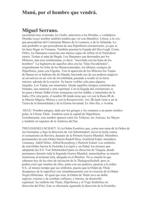 Manú, por el hombre que vendrá.
Miguel Serrano.
sacerdotal muy avanzada, los Godis, anteriores a los Druidas, o verdaderos
Druidas (cuyo nombre también tendría que ver con Danubio). Créese, a la vez,
que procederían del Continente Blanco de la Lemuria, o de la Atlántida. Lo
más probable es que procedieran de una Hiperbórea extraterrestre, ya que se
les hace llegar en Vimanas. También poseían la Espada del Dios Lugh. Como
Orfeo, los Danaanes conocían una música capaz de influir en la Naturaleza
entera. Tenían el arpa de Dagda. Los Danaanes son derrotados por los
Milesios, una raza semihumana, es decir, "mezclada con las hijas de los
hombres". La Inglaterra de aquellos años era las "Islas Occidentales",
originalmente las Islas de los Bienaventurados, los últimos vestigios de
Hiperbórea, junto con Elgolan. Tras la aparición de los Milesios los Tuatas
de Danan no se habrían ido de Irlanda; haciendo uso de sus poderes mágicos
se envuelven en un velo de invisibilidad, pasando a residir en la tierra
interior, además de la exterior. Se hacen visibles sólo para algunos
elegidos. Los Tuatas son inmortales. Desde aquellos tiempos existirían dos
Irlandas, una material y otra espiritual. Con la llegada del cristianismo se
les pasa a llamar Sidhe (Gran semejanza con los siddha, o inmortales de la
India.) Por otra parte, el nombre IR-landa tiene que ver con la Runa IR de
la Muerte Mágica, Mística y con la Resurrección. Así, IR-land viene a ser la
Tierra de la Inmortalidad y de la Eterna Juventud. Es Aba-Alo, o Avalón.
HULE: Nombre antiguo, dado por los griegos y los romanos a un punto nórdico
polar, la Ultima Thule. También sería la capital de Hiperbórea.
Extrañamente, este nombre aparece entre los Toltecas, los Aztecas, los Mayas
y también en regiones de la América del Sur.
THULEGESELLSCHAFT: Es la Orden Esotérica que, como una rama de la Orden de
los Germanos y bajo la dirección de von Sebottendorf, inicia la lucha contra
el comunismo en Baviera, después de la Primera Guerra Mundial. Miembros
permanentes de esta Orden fueron Rudolf Hess, Gottfried Feder; miembros
visitantes, Adolf Hitler, Alfred Rosenberg y Dietrich Eckart. Los símbolos
de esta Orden fueron la Swástika Levógira y un Puñal, los mismos que
adoptarán las S.S. Von Sebottendorf parte en dirección de Turquía, donde
permanece durante toda la Segunda Guerra Mundial, anunciándose su muerte
misteriosa al terminar ésta, ahogado en el Bósforo. No es mucho lo que
sabemos hoy de los ritos de iniciación de la Thulegesellschaft, pero se
podría creer que muchos de ellos, junto con sus poderes, pasaron a la orden
S.S., al mismo tiempo que sus símbolos, puesto que la Orden de Thule
desaparece de la superficie casi simultáneamente con la creación de la Orden
Negra Hitleriana. Al igual que ésta, la Orden de Thule tuvo un doble
aspecto, externo y de combate callejero, e interno, de desarrollo
espiritual. Su símbolo fue Thule, Hiperbórea y el Viaje Simbólico en
dirección del Polo. Este se efectuaría siguiendo la dirección de la Swástika
 
