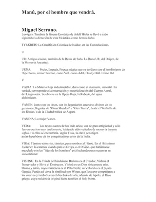 Manú, por el hombre que vendrá.
Miguel Serrano.
Levógira. También la Guerra Esotérica de Adolf Hitler se llevó a cabo
siguiendo la dirección de esta Swástika, como hemos dicho.
TYRKREIS: La Crucifixión Cósmica de Baldur, en las Constelaciones.
U
UR: Antigua ciudad, también de la Reina de Saba. La Runa UR, del Origen, de
la Memoria Ancestral.
URNA: Poder, Energía, Fuerza mágica que se perdiera con el hundimiento de
Hiperbórea, como Hvareno, como Vril, como Adel, Odal y Odil. Como Od.
V
VAJRA: La Materia Roja indestructible, dura como el diamante, inmortal. En
verdad, corresponde a la resurección y materialización del Cuerpo Astral,
del Lingasarira. Se obtiene en la Opera Roja, la Rubedo, del opus
alchimicum.
VANEN: Junto con los Asen, son los legendarios ancestros divinos de los
germanos, llegados de "Otros Mundos" u "Otra Tierra", desde el Walhalla de
los Dioses, o de la Ciudad mítica de Asgart.
VANINA: La mujer Vanen.
VEDA: Los textos sacros de los indo-arios; son de gran antigüedad y sólo
fueron escritos muy tardíamente, habiendo sido recitados de memoria durante
siglos. En ellos se encontraría, según Tilak, la clave del origen
polar-hiperbóreo de los conquistadores arios de la India.
VIRA: Término sánscrito, tántrico, para nombrar al Héroe. En el Hitlerismo
Esotérico lo estamos usando para el Divya, o el Divino, que habiéndose
mezclado con las "hijas de los hombres" está luchando para recuperar su
inmortalidad.
VISHNU: En la Tríada del hinduísmo Brahma es el Creador, Vishnú el
Preservador y Shiva el Destructor. Vishnú es un Dios típicamente ario,
blanco y rubio, cuya residencia es el Polo Norte; su Vehículo es el pájaro
Garuda. Puede así verse la similitud con Wotan, que lleva por compañeros a
los cuervos y también con el dios Inka-Frisón; además de Apolo, el Dios
griego, cuya residencia original fuera también el Polo Norte.
 
