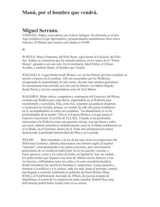 Manú, por el hombre que vendrá.
Miguel Serrano.
VISHUDA: shakra, coincidente con el plexo laríngeo. Su elemento es el aire.
Aquí residiría el Logo Spermatikos; pronunciándolo mentalmente Zeus crea a
Athenea. El Mantra que reactiva este shakra es HAM.
W
WAFELN: Barco Fantasma, del Polo Norte, equivalente al Caleuche, del Polo
Sur. Ambos se comunican por las entradas polares, en los mares de la "Tierra
Hueca", pasando a ser uno solo. En él retornarán Adolf Hitler, el Ultimo
Avatãra, y también Manú, el Hombre que Vendrá.
WALHALLA: Lugar donde reside Wotan y se van los Héroes que han cumplido su
misión o muerto en el combate. Allí son resucitados por las Walkirias,
recuperando la inmortalidad, la vida eterna. De este mito nórdico-germánico
los musulmanes han extraído su Cielo con las Huríes. Les habría llegado
desde Persia y con los conquistadores arios de Asia Menor.
WALKIRIA: Mujer mítica, compañera y contraparte del Guerrero, del Héroe;
existiría una Walkiría por cada Héroe, esperándolo en el Walhalla para
reconfortarle y consolarle. Ella, como Isis, rejuntará sus pedazos dispersos
y cicatrizará sus heridas; porque, en verdad, ha sido ella quien combatiera
en él, acompañándole en todos sus combates, "sin abandonarle ni en las
profundidades de la tumba". Ella es la Esposa Mística, a la que jamás el
Guerrero traicionará. Es la Ella de ELLAEL. Cuando se ha pretendido
representar a la Walkiria como una guerrera salvaje, con una lanza y sobre
un corcel, debería entenderse simbólicamente como la A-Mada combatiente en
el A-Mado, en el Guerrero, dentro de él. Toda otra interpretación estaría
destruyendo la profunda luminosidad del Mito y su Leyenda.
WELSH: Bien entendido, a la luz de las más serias investigaciones del
Hitlerismo Esotérico, debería relacionarse este término inglés al español
"marrano", correspondiendo a los judíos conversos, pero secretamente
practicantes de su ortodoxia tradicional. Se les ha querido vincular, o
hacer aparecer, como a los celtas de Gales, en Inglaterra. Son, en verdad,
los judíos Golen que llegaran a las Islas de Albión con los fenicios y con
los frisones, infiltrándose entre los celtas y la casta sacerdotal druídica,
donde introducen los sacrificios humanos y sangrientos. Luego pasarán a
dominar a la nobleza y a la realeza, cada vez más, hasta el presente, cuando
han llegado a controlar totalmente el gobierno de Great Britain (B'nai
B'rith) y el Establishment, haciendo de Albión, de esa isla restante de
Hiperbórea, el centro de la conspiración judía mundial. Rudolf Hess muy
difícilmente podría haber tenido éxito en su misión.
 