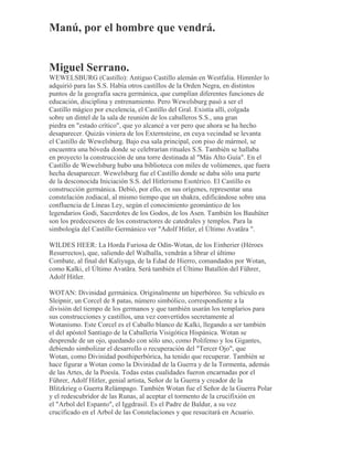 Manú, por el hombre que vendrá.
Miguel Serrano.
WEWELSBURG (Castillo): Antiguo Castillo alemán en Westfalia. Himmler lo
adquirió para las S.S. Había otros castillos de la Orden Negra, en distintos
puntos de la geografía sacra germánica, que cumplían diferentes funciones de
educación, disciplina y entrenamiento. Pero Wewelsburg pasó a ser el
Castillo mágico por excelencia, el Castillo del Gral. Existía allí, colgada
sobre un dintel de la sala de reunión de los caballeros S.S., una gran
piedra en "estado crítico", que yo alcancé a ver pero que ahora se ha hecho
desaparecer. Quizás viniera de los Externsteine, en cuya vecindad se levanta
el Castillo de Wewelsburg. Bajo esa sala principal, con piso de mármol, se
encuentra una bóveda donde se celebrarían rituales S.S. También se hallaba
en proyecto la construcción de una torre destinada al "Más Alto Guía". En el
Castillo de Wewelsburg hubo una biblioteca con miles de volúmenes, que fuera
hecha desaparecer. Wewelsburg fue el Castillo donde se daba sólo una parte
de la desconocida Iniciación S.S. del Hitlerismo Esotérico. El Castillo es
construcción germánica. Debió, por ello, en sus orígenes, representar una
constelación zodiacal, al mismo tiempo que un shakra, edificándose sobre una
confluencia de Líneas Ley, según el conocimiento geomántico de los
legendarios Godi, Sacerdotes de los Godos, de los Asen. También los Bauhüter
son los predecesores de los constructores de catedrales y templos. Para la
simbología del Castillo Germánico ver "Adolf Hitler, el Último Avatãra ".
WILDES HEER: La Horda Furiosa de Odín-Wotan, de los Einherier (Héroes
Resurrectos), que, saliendo del Walhalla, vendrán a librar el último
Combate, al final del Kaliyuga, de la Edad de Hierro, comandados por Wotan,
como Kalki, el Último Avatãra. Será también el Último Batallón del Führer,
Adolf Hitler.
WOTAN: Divinidad germánica. Originalmente un hiperbóreo. Su vehículo es
Sleipnir, un Corcel de 8 patas, número simbólico, correspondiente a la
división del tiempo de los germanos y que también usarán los templarios para
sus construcciones y castillos, una vez convertidos secretamente al
Wotanismo. Este Corcel es el Caballo blanco de Kalki, llegando a ser también
el del apóstol Santiago de la Caballería Visigótica Hispánica. Wotan se
desprende de un ojo, quedando con sólo uno, como Polifemo y los Gigantes,
debiendo simbolizar el desarrollo o recuperación del "Tercer Ojo", que
Wotan, como Divinidad posthiperbórica, ha tenido que recuperar. También se
hace figurar a Wotan como la Divinidad de la Guerra y de la Tormenta, además
de las Artes, de la Poesía. Todas estas cualidades fueron encarnadas por el
Führer, Adolf Hitler, genial artista, Señor de la Guerra y creador de la
Blitzkrieg o Guerra Relámpago. También Wotan fue el Señor de la Guerra Polar
y el redescubridor de las Runas, al aceptar el tormento de la crucifixión en
el "Arbol del Espanto", el Iggdrasil. Es el Padre de Baldur, a su vez
crucificado en el Arbol de las Constelaciones y que resucitará en Acuario.
 